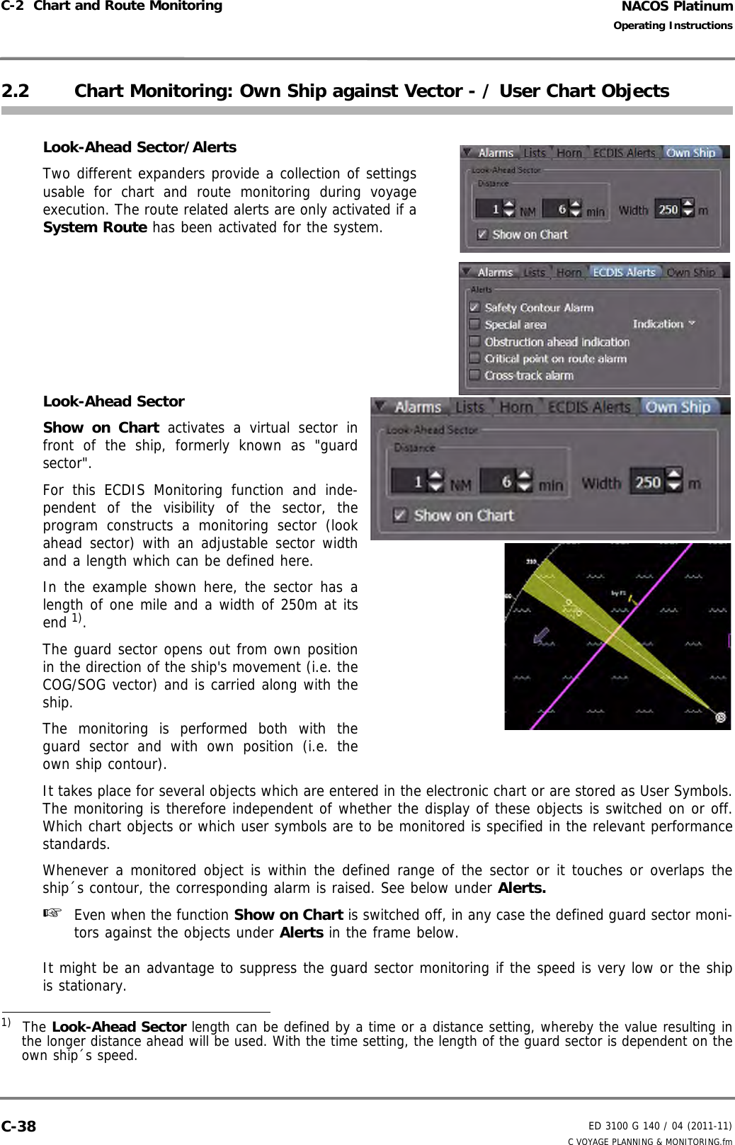 NACOS PlatinumED 3100 G 140 / 04 (2011-11)Operating InstructionsC-2  Chart and Route Monitoring C VOYAGE PLANNING &amp; MONITORING.fmC-382.2 Chart Monitoring: Own Ship against Vector - / User Chart ObjectsLook-Ahead Sector/AlertsTwo different expanders provide a collection of settingsusable for chart and route monitoring during voyageexecution. The route related alerts are only activated if aSystem Route has been activated for the system.Look-Ahead SectorShow on Chart activates a virtual sector infront of the ship, formerly known as &quot;guardsector&quot;.For this ECDIS Monitoring function and inde-pendent of the visibility of the sector, theprogram constructs a monitoring sector (lookahead sector) with an adjustable sector widthand a length which can be defined here.In the example shown here, the sector has alength of one mile and a width of 250m at itsend 1).The guard sector opens out from own positionin the direction of the ship&apos;s movement (i.e. theCOG/SOG vector) and is carried along with theship.The monitoring is performed both with theguard sector and with own position (i.e. theown ship contour).It takes place for several objects which are entered in the electronic chart or are stored as User Symbols.The monitoring is therefore independent of whether the display of these objects is switched on or off.Which chart objects or which user symbols are to be monitored is specified in the relevant performancestandards. Whenever a monitored object is within the defined range of the sector or it touches or overlaps theship´s contour, the corresponding alarm is raised. See below under Alerts.☞  Even when the function Show on Chart is switched off, in any case the defined guard sector moni-tors against the objects under Alerts in the frame below.It might be an advantage to suppress the guard sector monitoring if the speed is very low or the shipis stationary.1)  The Look-Ahead Sector length can be defined by a time or a distance setting, whereby the value resulting inthe longer distance ahead will be used. With the time setting, the length of the guard sector is dependent on theown ship´s speed.