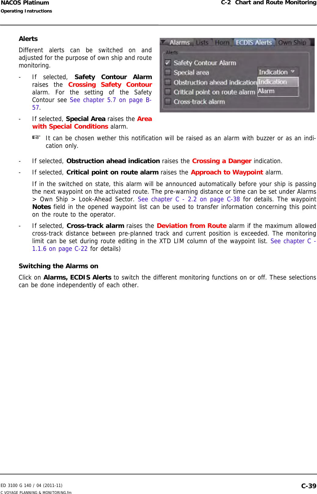 ED 3100 G 140 / 04 (2011-11)Operating InstructionsC-2  Chart and Route MonitoringC VOYAGE PLANNING &amp; MONITORING.fm  C-39NACOS PlatinumAlertsDifferent alerts can be switched on andadjusted for the purpose of own ship and routemonitoring.- If selected, Safety Contour Alarmraises the Crossing Safety Contouralarm. For the setting of the SafetyContour see See chapter 5.7 on page B-57.- If selected, Special Area raises the Areawith Special Conditions alarm.☞  It can be chosen wether this notification will be raised as an alarm with buzzer or as an indi-cation only.- If selected, Obstruction ahead indication raises the Crossing a Danger indication.- If selected, Critical point on route alarm raises the Approach to Waypoint alarm.If in the switched on state, this alarm will be announced automatically before your ship is passingthe next waypoint on the activated route. The pre-warning distance or time can be set under Alarms&gt; Own Ship &gt; Look-Ahead Sector. See chapter C - 2.2 on page C-38 for details. The waypointNotes field in the opened waypoint list can be used to transfer information concerning this pointon the route to the operator.- If selected, Cross-track alarm raises the Deviation from Route alarm if the maximum allowedcross-track distance between pre-planned track and current position is exceeded. The monitoringlimit can be set during route editing in the XTD LIM column of the waypoint list. See chapter C -1.1.6 on page C-22 for details)Switching the Alarms onClick on Alarms, ECDIS Alerts to switch the different monitoring functions on or off. These selectionscan be done independently of each other.
