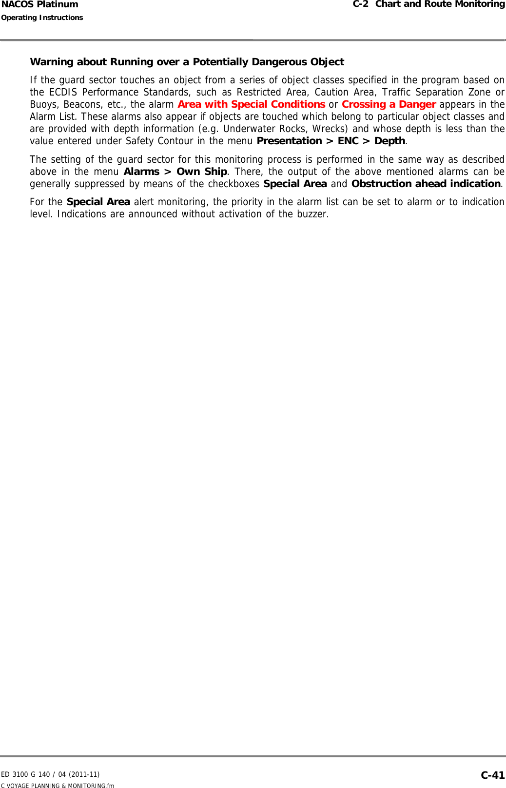ED 3100 G 140 / 04 (2011-11)Operating InstructionsC-2  Chart and Route MonitoringC VOYAGE PLANNING &amp; MONITORING.fm  C-41NACOS PlatinumWarning about Running over a Potentially Dangerous ObjectIf the guard sector touches an object from a series of object classes specified in the program based onthe ECDIS Performance Standards, such as Restricted Area, Caution Area, Traffic Separation Zone orBuoys, Beacons, etc., the alarm Area with Special Conditions or Crossing a Danger appears in theAlarm List. These alarms also appear if objects are touched which belong to particular object classes andare provided with depth information (e.g. Underwater Rocks, Wrecks) and whose depth is less than thevalue entered under Safety Contour in the menu Presentation &gt; ENC &gt; Depth.The setting of the guard sector for this monitoring process is performed in the same way as describedabove in the menu Alarms &gt; Own Ship. There, the output of the above mentioned alarms can begenerally suppressed by means of the checkboxes Special Area and Obstruction ahead indication.For the Special Area alert monitoring, the priority in the alarm list can be set to alarm or to indicationlevel. Indications are announced without activation of the buzzer.