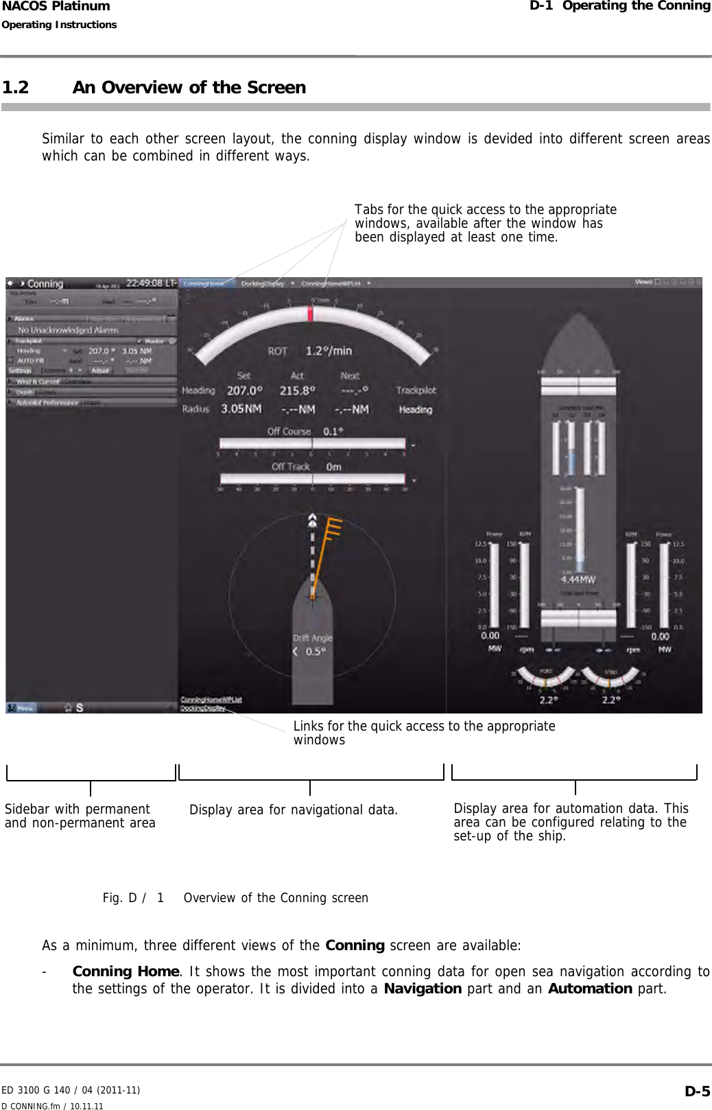 ED 3100 G 140 / 04 (2011-11)Operating InstructionsD-1  Operating the ConningD CONNING.fm / 10.11.11 D-5NACOS Platinum1.2 An Overview of the ScreenSimilar to each other screen layout, the conning display window is devided into different screen areaswhich can be combined in different ways.Fig. D /  1 Overview of the Conning screenAs a minimum, three different views of the Conning screen are available: -  Conning Home. It shows the most important conning data for open sea navigation according tothe settings of the operator. It is divided into a Navigation part and an Automation part.Display area for navigational data. Display area for automation data. This area can be configured relating to the set-up of the ship.Sidebar with permanent and non-permanent areaTabs for the quick access to the appropriate windows, available after the window has been displayed at least one time.Links for the quick access to the appropriate windows