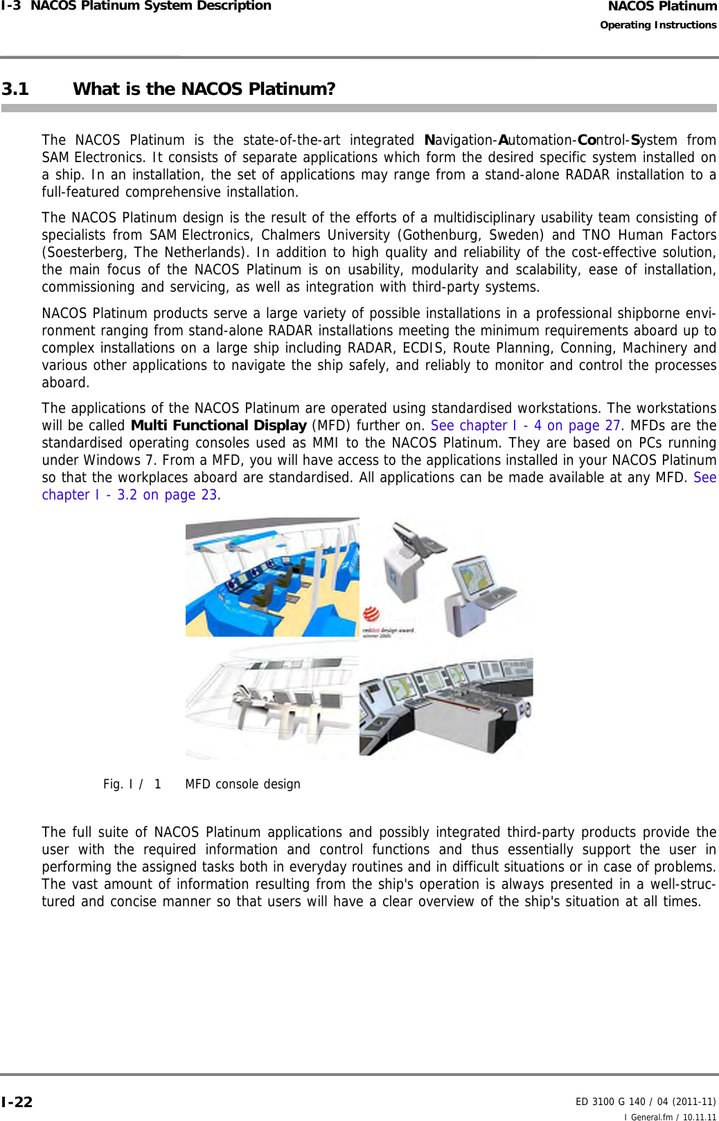 NACOS PlatinumED 3100 G 140 / 04 (2011-11)Operating InstructionsI-3  NACOS Platinum System Description I General.fm / 10.11.11I-223.1 What is the NACOS Platinum?The NACOS Platinum is the state-of-the-art integrated Navigation-Automation-Control-System fromSAM Electronics. It consists of separate applications which form the desired specific system installed ona ship. In an installation, the set of applications may range from a stand-alone RADAR installation to afull-featured comprehensive installation. The NACOS Platinum design is the result of the efforts of a multidisciplinary usability team consisting ofspecialists from SAM Electronics, Chalmers University (Gothenburg, Sweden) and TNO Human Factors(Soesterberg, The Netherlands). In addition to high quality and reliability of the cost-effective solution,the main focus of the NACOS Platinum is on usability, modularity and scalability, ease of installation,commissioning and servicing, as well as integration with third-party systems.NACOS Platinum products serve a large variety of possible installations in a professional shipborne envi-ronment ranging from stand-alone RADAR installations meeting the minimum requirements aboard up tocomplex installations on a large ship including RADAR, ECDIS, Route Planning, Conning, Machinery andvarious other applications to navigate the ship safely, and reliably to monitor and control the processesaboard. The applications of the NACOS Platinum are operated using standardised workstations. The workstationswill be called Multi Functional Display (MFD) further on. See chapter I - 4 on page 27. MFDs are thestandardised operating consoles used as MMI to the NACOS Platinum. They are based on PCs runningunder Windows 7. From a MFD, you will have access to the applications installed in your NACOS Platinumso that the workplaces aboard are standardised. All applications can be made available at any MFD. Seechapter I - 3.2 on page 23. Fig. I /  1 MFD console designThe full suite of NACOS Platinum applications and possibly integrated third-party products provide theuser with the required information and control functions and thus essentially support the user inperforming the assigned tasks both in everyday routines and in difficult situations or in case of problems.The vast amount of information resulting from the ship&apos;s operation is always presented in a well-struc-tured and concise manner so that users will have a clear overview of the ship&apos;s situation at all times. 