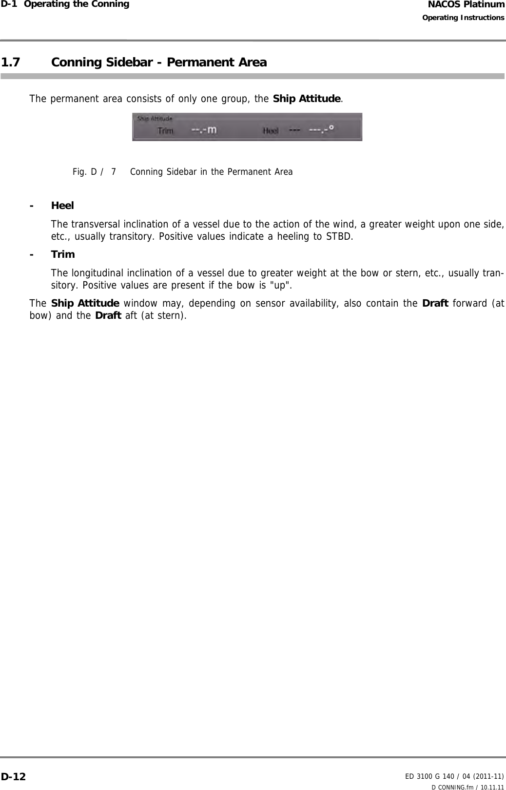 NACOS PlatinumED 3100 G 140 / 04 (2011-11)Operating InstructionsD-1  Operating the Conning D CONNING.fm / 10.11.11D-121.7 Conning Sidebar - Permanent AreaThe permanent area consists of only one group, the Ship Attitude.Fig. D /  7 Conning Sidebar in the Permanent Area- HeelThe transversal inclination of a vessel due to the action of the wind, a greater weight upon one side,etc., usually transitory. Positive values indicate a heeling to STBD.- TrimThe longitudinal inclination of a vessel due to greater weight at the bow or stern, etc., usually tran-sitory. Positive values are present if the bow is &quot;up&quot;.The Ship Attitude window may, depending on sensor availability, also contain the Draft forward (atbow) and the Draft aft (at stern).