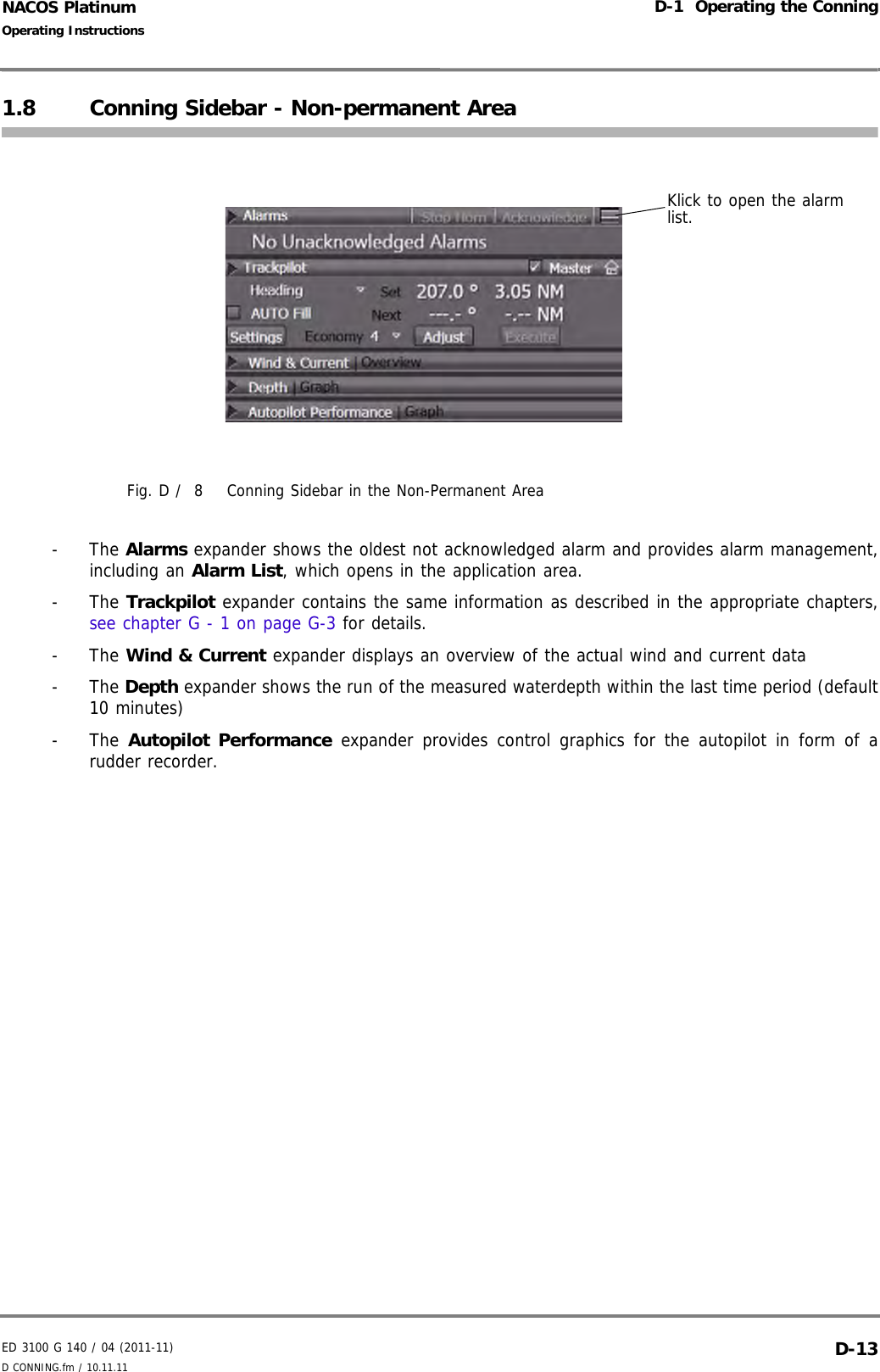 ED 3100 G 140 / 04 (2011-11)Operating InstructionsD-1  Operating the ConningD CONNING.fm / 10.11.11 D-13NACOS Platinum1.8 Conning Sidebar - Non-permanent AreaFig. D /  8 Conning Sidebar in the Non-Permanent Area- The Alarms expander shows the oldest not acknowledged alarm and provides alarm management,including an Alarm List, which opens in the application area.- The Trackpilot expander contains the same information as described in the appropriate chapters,see chapter G - 1 on page G-3 for details.- The Wind &amp; Current expander displays an overview of the actual wind and current data- The Depth expander shows the run of the measured waterdepth within the last time period (default10 minutes)- The Autopilot Performance expander provides control graphics for the autopilot in form of arudder recorder.Klick to open the alarm list.