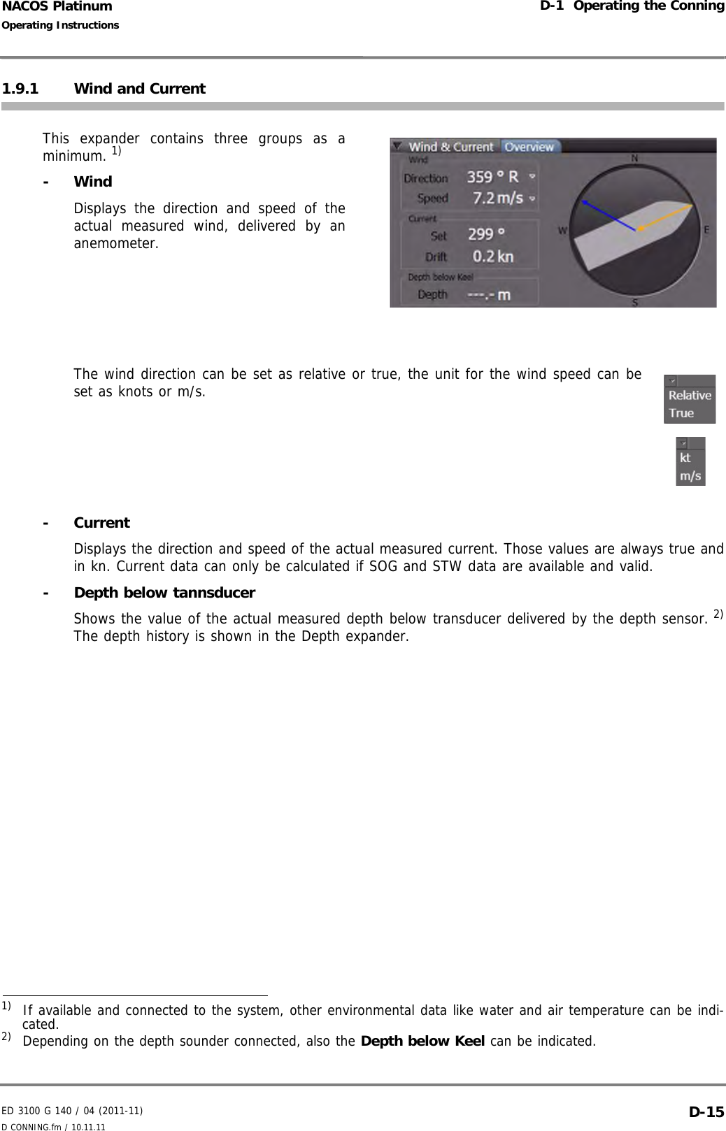 ED 3100 G 140 / 04 (2011-11)Operating InstructionsD-1  Operating the ConningD CONNING.fm / 10.11.11 D-15NACOS Platinum1.9.1 Wind and CurrentThis expander contains three groups as aminimum. 1)- WindDisplays the direction and speed of theactual measured wind, delivered by ananemometer. The wind direction can be set as relative or true, the unit for the wind speed can beset as knots or m/s.- CurrentDisplays the direction and speed of the actual measured current. Those values are always true andin kn. Current data can only be calculated if SOG and STW data are available and valid.- Depth below tannsducerShows the value of the actual measured depth below transducer delivered by the depth sensor. 2)The depth history is shown in the Depth expander.1)  If available and connected to the system, other environmental data like water and air temperature can be indi-cated.2)  Depending on the depth sounder connected, also the Depth below Keel can be indicated.