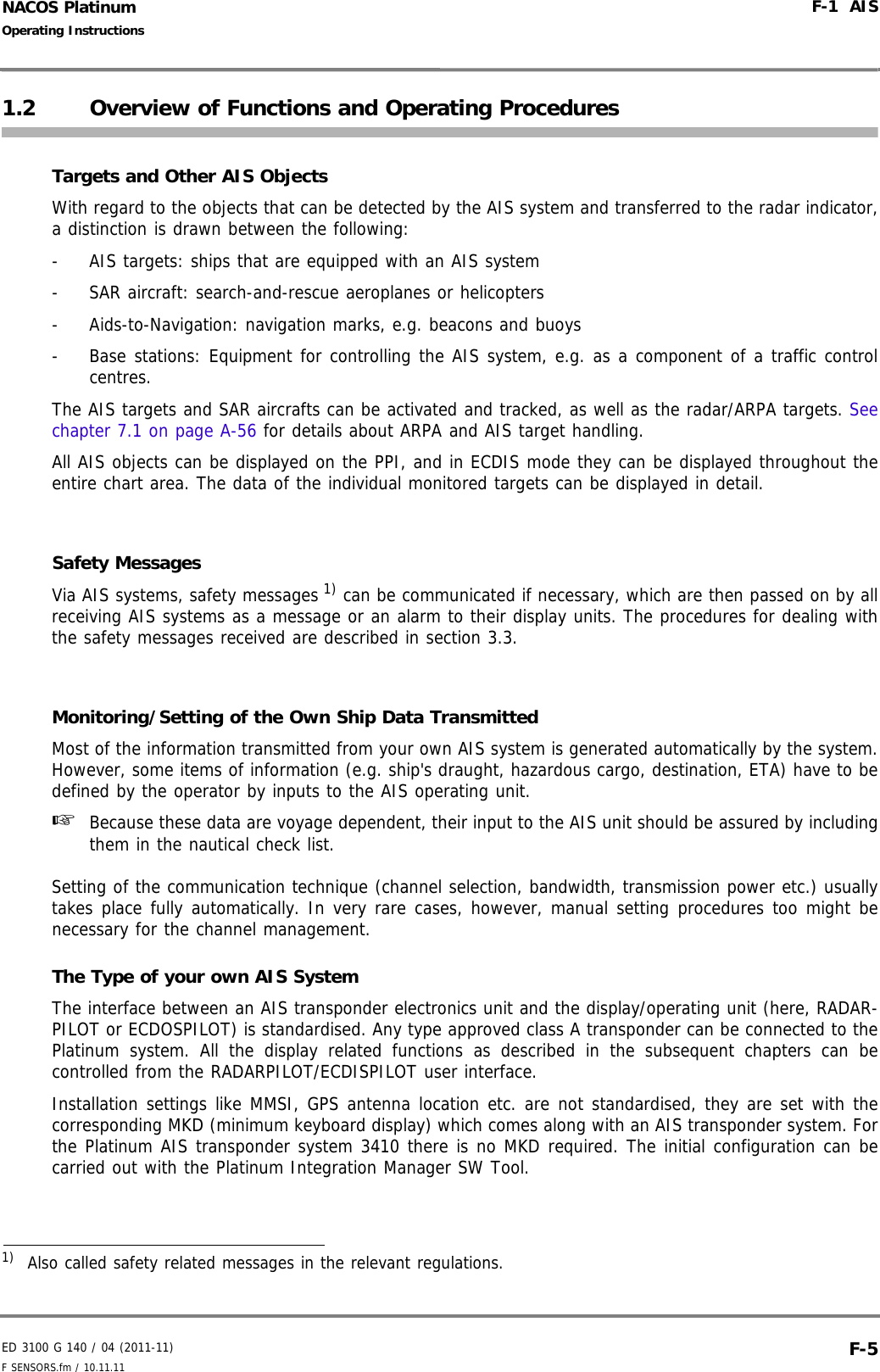 ED 3100 G 140 / 04 (2011-11)Operating InstructionsF-1  AISF SENSORS.fm / 10.11.11 F-5NACOS Platinum1.2 Overview of Functions and Operating ProceduresTargets and Other AIS ObjectsWith regard to the objects that can be detected by the AIS system and transferred to the radar indicator,a distinction is drawn between the following:-  AIS targets: ships that are equipped with an AIS system- SAR aircraft: search-and-rescue aeroplanes or helicopters-  Aids-to-Navigation: navigation marks, e.g. beacons and buoys-  Base stations: Equipment for controlling the AIS system, e.g. as a component of a traffic controlcentres.The AIS targets and SAR aircrafts can be activated and tracked, as well as the radar/ARPA targets. Seechapter 7.1 on page A-56 for details about ARPA and AIS target handling. All AIS objects can be displayed on the PPI, and in ECDIS mode they can be displayed throughout theentire chart area. The data of the individual monitored targets can be displayed in detail.Safety MessagesVia AIS systems, safety messages 1) can be communicated if necessary, which are then passed on by allreceiving AIS systems as a message or an alarm to their display units. The procedures for dealing withthe safety messages received are described in section 3.3.Monitoring/Setting of the Own Ship Data TransmittedMost of the information transmitted from your own AIS system is generated automatically by the system.However, some items of information (e.g. ship&apos;s draught, hazardous cargo, destination, ETA) have to bedefined by the operator by inputs to the AIS operating unit. ☞  Because these data are voyage dependent, their input to the AIS unit should be assured by includingthem in the nautical check list. Setting of the communication technique (channel selection, bandwidth, transmission power etc.) usuallytakes place fully automatically. In very rare cases, however, manual setting procedures too might benecessary for the channel management.The Type of your own AIS SystemThe interface between an AIS transponder electronics unit and the display/operating unit (here, RADAR-PILOT or ECDOSPILOT) is standardised. Any type approved class A transponder can be connected to thePlatinum system. All the display related functions as described in the subsequent chapters can becontrolled from the RADARPILOT/ECDISPILOT user interface.Installation settings like MMSI, GPS antenna location etc. are not standardised, they are set with thecorresponding MKD (minimum keyboard display) which comes along with an AIS transponder system. Forthe Platinum AIS transponder system 3410 there is no MKD required. The initial configuration can becarried out with the Platinum Integration Manager SW Tool.1)  Also called safety related messages in the relevant regulations.