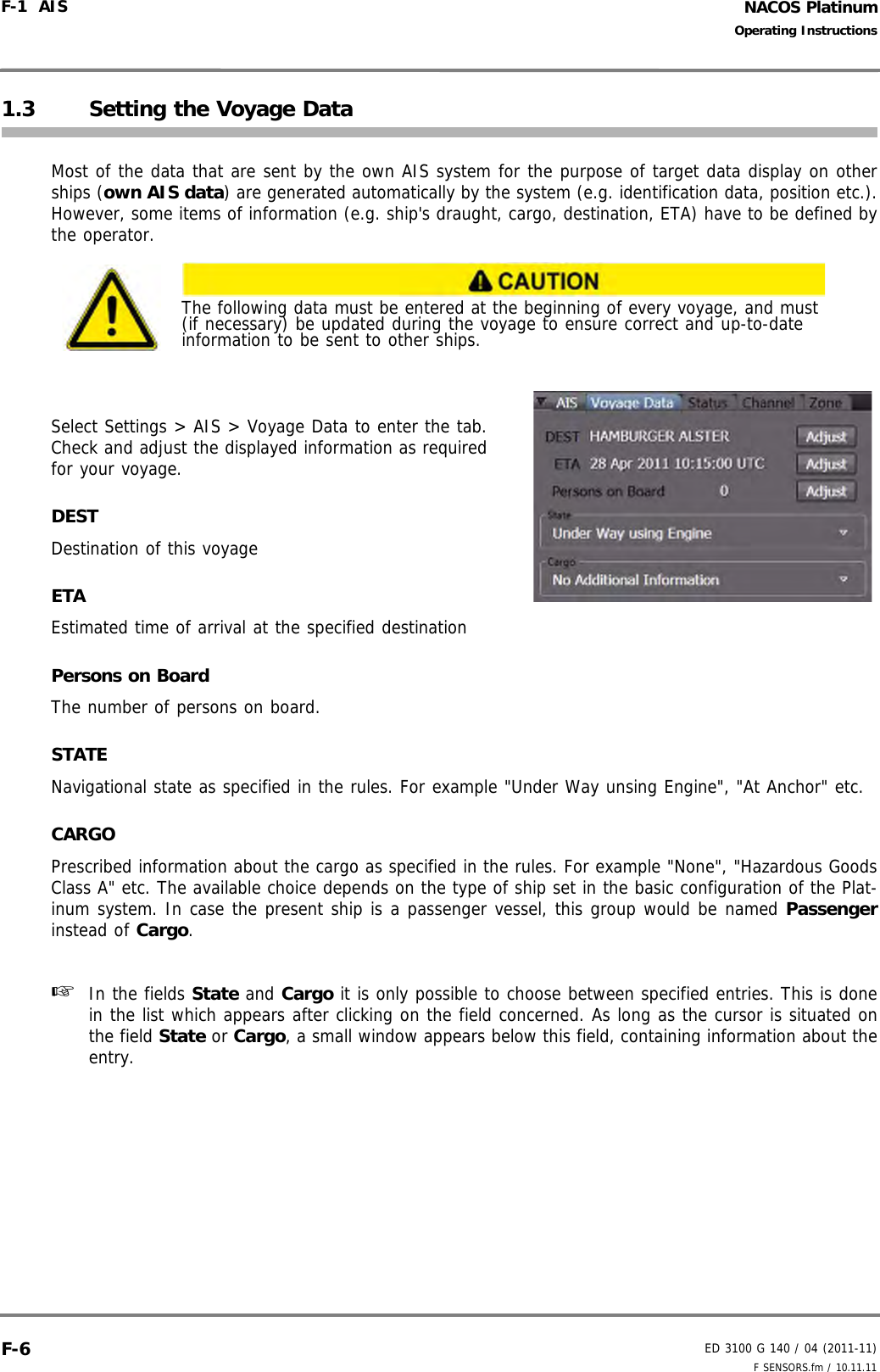 NACOS PlatinumED 3100 G 140 / 04 (2011-11)Operating InstructionsF-1  AIS F SENSORS.fm / 10.11.11F-61.3 Setting the Voyage DataMost of the data that are sent by the own AIS system for the purpose of target data display on otherships (own AIS data) are generated automatically by the system (e.g. identification data, position etc.).However, some items of information (e.g. ship&apos;s draught, cargo, destination, ETA) have to be defined bythe operator. Select Settings &gt; AIS &gt; Voyage Data to enter the tab.Check and adjust the displayed information as requiredfor your voyage.DESTDestination of this voyageETAEstimated time of arrival at the specified destinationPersons on BoardThe number of persons on board.STATENavigational state as specified in the rules. For example &quot;Under Way unsing Engine&quot;, &quot;At Anchor&quot; etc.CARGOPrescribed information about the cargo as specified in the rules. For example &quot;None&quot;, &quot;Hazardous GoodsClass A&quot; etc. The available choice depends on the type of ship set in the basic configuration of the Plat-inum system. In case the present ship is a passenger vessel, this group would be named Passengerinstead of Cargo.☞  In the fields State and Cargo it is only possible to choose between specified entries. This is donein the list which appears after clicking on the field concerned. As long as the cursor is situated onthe field State or Cargo, a small window appears below this field, containing information about theentry.The following data must be entered at the beginning of every voyage, and must (if necessary) be updated during the voyage to ensure correct and up-to-date information to be sent to other ships.