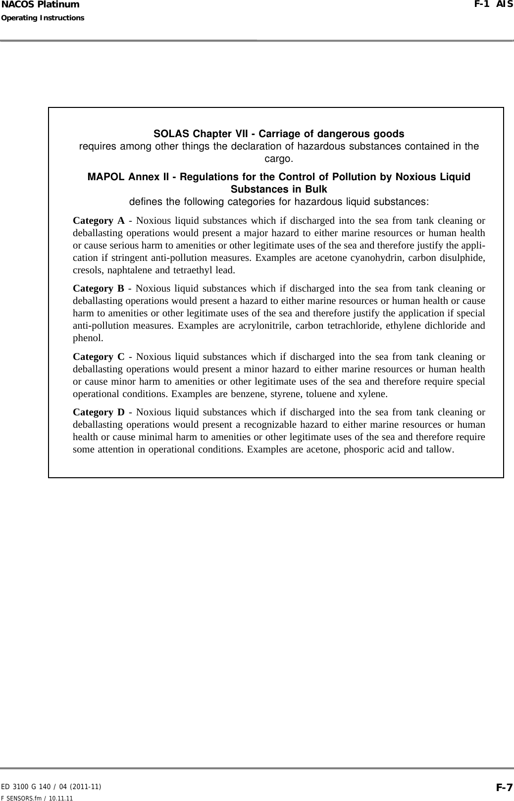ED 3100 G 140 / 04 (2011-11)Operating InstructionsF-1  AISF SENSORS.fm / 10.11.11 F-7NACOS PlatinumSOLAS Chapter VII - Carriage of dangerous goods requires among other things the declaration of hazardous substances contained in the cargo.MAPOL Annex II - Regulations for the Control of Pollution by Noxious Liquid Substances in Bulk defines the following categories for hazardous liquid substances:Category A - Noxious liquid substances which if discharged into the sea from tank cleaning ordeballasting operations would present a major hazard to either marine resources or human healthor cause serious harm to amenities or other legitimate uses of the sea and therefore justify the appli-cation if stringent anti-pollution measures. Examples are acetone cyanohydrin, carbon disulphide,cresols, naphtalene and tetraethyl lead.Category B - Noxious liquid substances which if discharged into the sea from tank cleaning ordeballasting operations would present a hazard to either marine resources or human health or causeharm to amenities or other legitimate uses of the sea and therefore justify the application if specialanti-pollution measures. Examples are acrylonitrile, carbon tetrachloride, ethylene dichloride andphenol.Category C - Noxious liquid substances which if discharged into the sea from tank cleaning ordeballasting operations would present a minor hazard to either marine resources or human healthor cause minor harm to amenities or other legitimate uses of the sea and therefore require specialoperational conditions. Examples are benzene, styrene, toluene and xylene.Category D - Noxious liquid substances which if discharged into the sea from tank cleaning ordeballasting operations would present a recognizable hazard to either marine resources or humanhealth or cause minimal harm to amenities or other legitimate uses of the sea and therefore requiresome attention in operational conditions. Examples are acetone, phosporic acid and tallow.