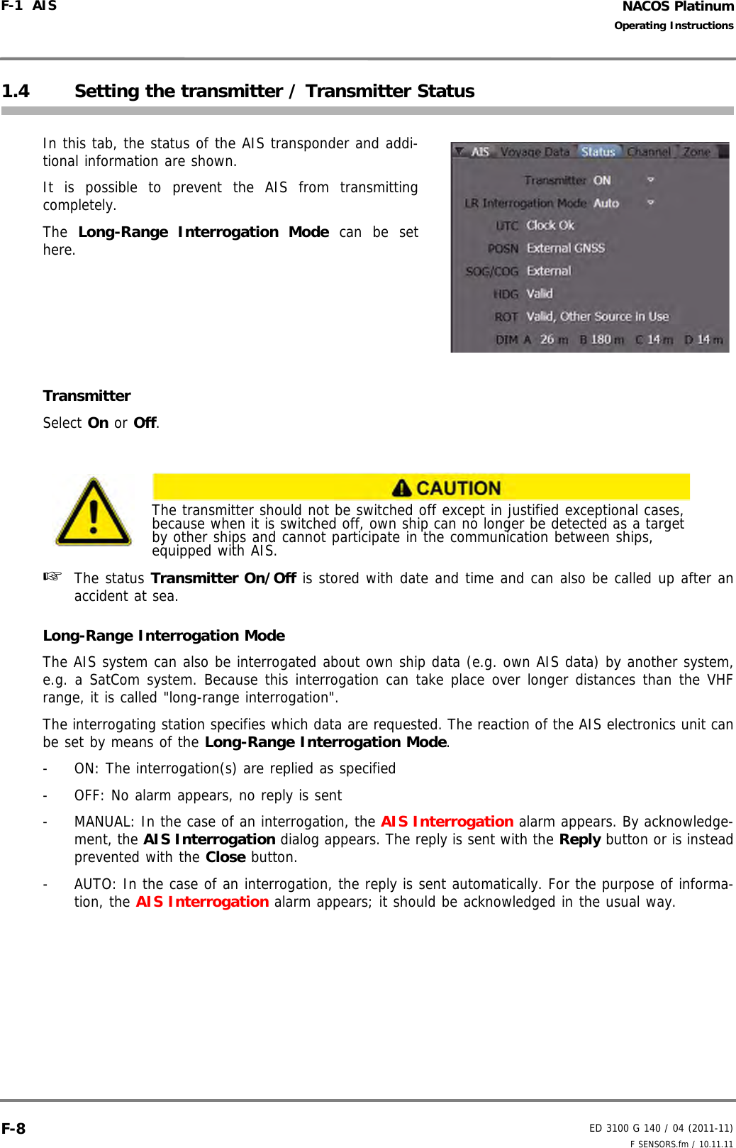NACOS PlatinumED 3100 G 140 / 04 (2011-11)Operating InstructionsF-1  AIS F SENSORS.fm / 10.11.11F-81.4 Setting the transmitter / Transmitter StatusIn this tab, the status of the AIS transponder and addi-tional information are shown.It is possible to prevent the AIS from transmittingcompletely.The  Long-Range Interrogation Mode can be sethere.TransmitterSelect On or Off.☞  The status Transmitter On/Off is stored with date and time and can also be called up after anaccident at sea.Long-Range Interrogation ModeThe AIS system can also be interrogated about own ship data (e.g. own AIS data) by another system,e.g. a SatCom system. Because this interrogation can take place over longer distances than the VHFrange, it is called &quot;long-range interrogation&quot;.The interrogating station specifies which data are requested. The reaction of the AIS electronics unit canbe set by means of the Long-Range Interrogation Mode.-  ON: The interrogation(s) are replied as specified-  OFF: No alarm appears, no reply is sent-  MANUAL: In the case of an interrogation, the AIS Interrogation alarm appears. By acknowledge-ment, the AIS Interrogation dialog appears. The reply is sent with the Reply button or is insteadprevented with the Close button.-  AUTO: In the case of an interrogation, the reply is sent automatically. For the purpose of informa-tion, the AIS Interrogation alarm appears; it should be acknowledged in the usual way.The transmitter should not be switched off except in justified exceptional cases, because when it is switched off, own ship can no longer be detected as a target by other ships and cannot participate in the communication between ships, equipped with AIS.