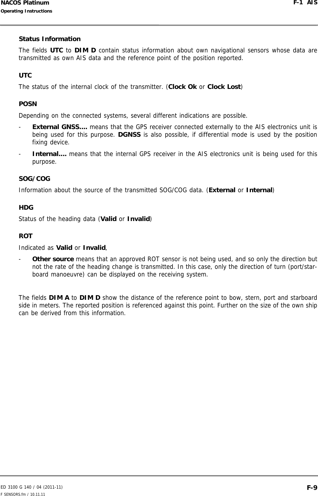 ED 3100 G 140 / 04 (2011-11)Operating InstructionsF-1  AISF SENSORS.fm / 10.11.11 F-9NACOS PlatinumStatus InformationThe fields UTC to DIM D contain status information about own navigational sensors whose data aretransmitted as own AIS data and the reference point of the position reported. UTCThe status of the internal clock of the transmitter. (Clock Ok or Clock Lost)POSNDepending on the connected systems, several different indications are possible. -  External GNSS.... means that the GPS receiver connected externally to the AIS electronics unit isbeing used for this purpose. DGNSS is also possible, if differential mode is used by the positionfixing device.-  Internal.... means that the internal GPS receiver in the AIS electronics unit is being used for thispurpose.SOG/COGInformation about the source of the transmitted SOG/COG data. (External or Internal)HDGStatus of the heading data (Valid or Invalid)ROTIndicated as Valid or Invalid, -  Other source means that an approved ROT sensor is not being used, and so only the direction butnot the rate of the heading change is transmitted. In this case, only the direction of turn (port/star-board manoeuvre) can be displayed on the receiving system.The fields DIM A to DIM D show the distance of the reference point to bow, stern, port and starboardside in meters. The reported position is referenced against this point. Further on the size of the own shipcan be derived from this information.