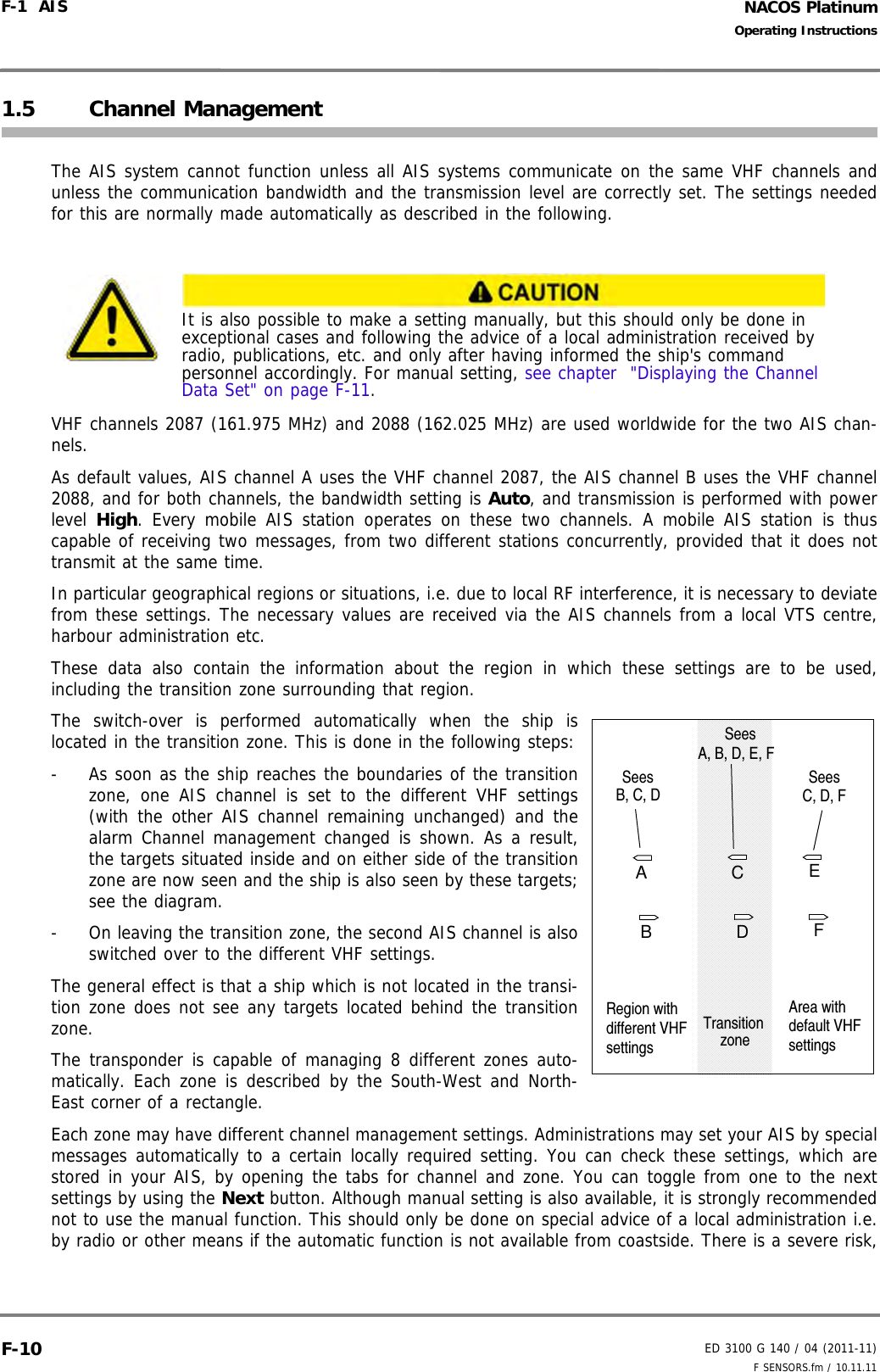 NACOS PlatinumED 3100 G 140 / 04 (2011-11)Operating InstructionsF-1  AIS F SENSORS.fm / 10.11.11F-101.5 Channel ManagementThe AIS system cannot function unless all AIS systems communicate on the same VHF channels andunless the communication bandwidth and the transmission level are correctly set. The settings neededfor this are normally made automatically as described in the following.VHF channels 2087 (161.975 MHz) and 2088 (162.025 MHz) are used worldwide for the two AIS chan-nels.As default values, AIS channel A uses the VHF channel 2087, the AIS channel B uses the VHF channel2088, and for both channels, the bandwidth setting is Auto, and transmission is performed with powerlevel  High. Every mobile AIS station operates on these two channels. A mobile AIS station is thuscapable of receiving two messages, from two different stations concurrently, provided that it does nottransmit at the same time.In particular geographical regions or situations, i.e. due to local RF interference, it is necessary to deviatefrom these settings. The necessary values are received via the AIS channels from a local VTS centre,harbour administration etc.These data also contain the information about the region in which these settings are to be used,including the transition zone surrounding that region. The switch-over is performed automatically when the ship islocated in the transition zone. This is done in the following steps:-  As soon as the ship reaches the boundaries of the transitionzone, one AIS channel is set to the different VHF settings(with the other AIS channel remaining unchanged) and thealarm Channel management changed is shown. As a result,the targets situated inside and on either side of the transitionzone are now seen and the ship is also seen by these targets;see the diagram.-  On leaving the transition zone, the second AIS channel is alsoswitched over to the different VHF settings.The general effect is that a ship which is not located in the transi-tion zone does not see any targets located behind the transitionzone.The transponder is capable of managing 8 different zones auto-matically. Each zone is described by the South-West and North-East corner of a rectangle.Each zone may have different channel management settings. Administrations may set your AIS by specialmessages automatically to a certain locally required setting. You can check these settings, which arestored in your AIS, by opening the tabs for channel and zone. You can toggle from one to the nextsettings by using the Next button. Although manual setting is also available, it is strongly recommendednot to use the manual function. This should only be done on special advice of a local administration i.e.by radio or other means if the automatic function is not available from coastside. There is a severe risk,It is also possible to make a setting manually, but this should only be done in exceptional cases and following the advice of a local administration received by radio, publications, etc. and only after having informed the ship&apos;s command personnel accordingly. For manual setting, see chapter  &quot;Displaying the Channel Data Set&quot; on page F-11.CAEDBFTransitionzoneRegion withdifferent VHFsettingsSees SeesB, C, DA, B, D, E, FSees C, D, FArea withdefault VHFsettings
