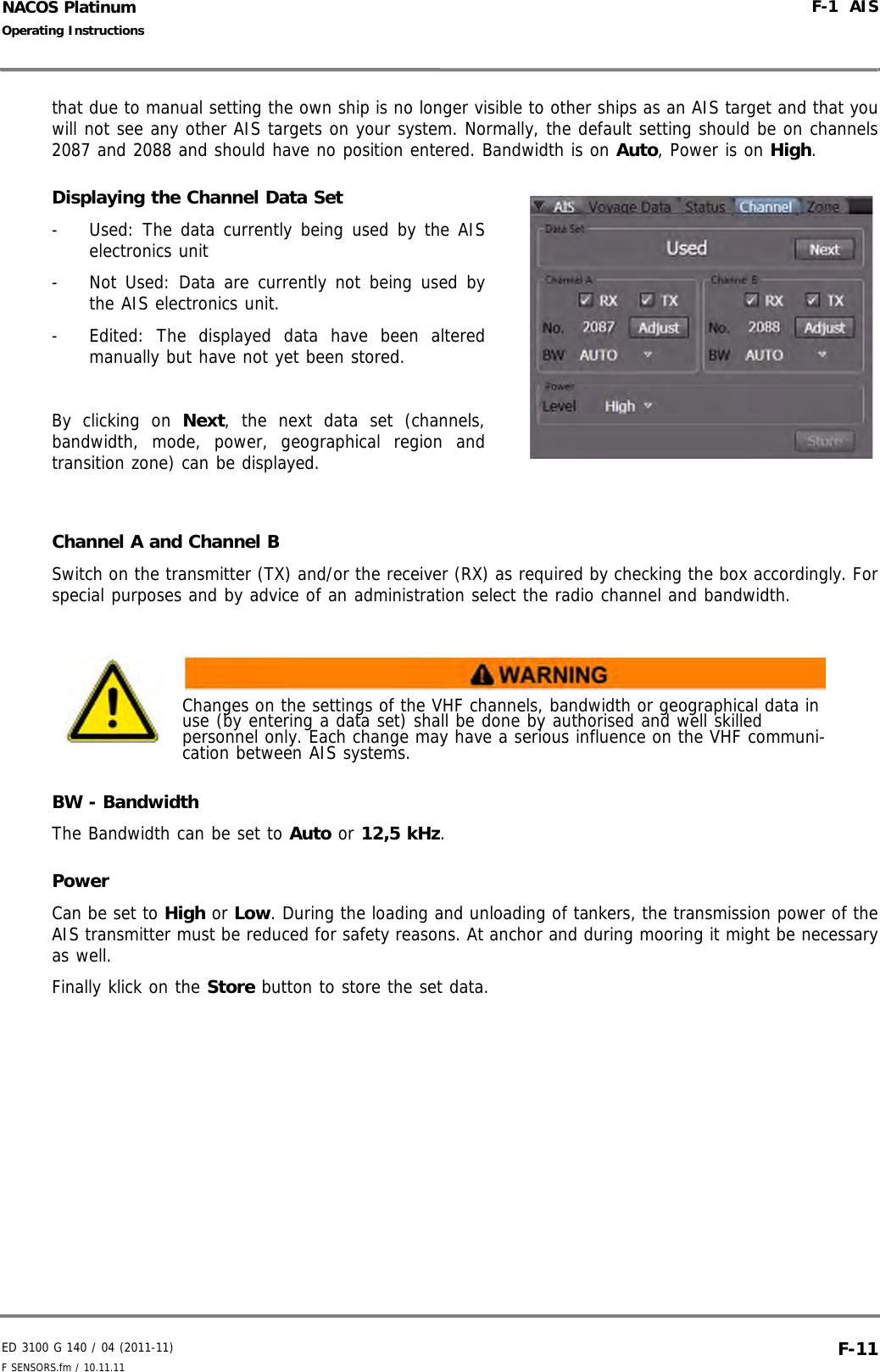 ED 3100 G 140 / 04 (2011-11)Operating InstructionsF-1  AISF SENSORS.fm / 10.11.11 F-11NACOS Platinumthat due to manual setting the own ship is no longer visible to other ships as an AIS target and that youwill not see any other AIS targets on your system. Normally, the default setting should be on channels2087 and 2088 and should have no position entered. Bandwidth is on Auto, Power is on High.Displaying the Channel Data Set-  Used: The data currently being used by the AISelectronics unit-  Not Used: Data are currently not being used bythe AIS electronics unit.-  Edited: The displayed data have been alteredmanually but have not yet been stored.By clicking on Next, the next data set (channels,bandwidth, mode, power, geographical region andtransition zone) can be displayed.Channel A and Channel BSwitch on the transmitter (TX) and/or the receiver (RX) as required by checking the box accordingly. Forspecial purposes and by advice of an administration select the radio channel and bandwidth.BW - BandwidthThe Bandwidth can be set to Auto or 12,5 kHz. PowerCan be set to High or Low. During the loading and unloading of tankers, the transmission power of theAIS transmitter must be reduced for safety reasons. At anchor and during mooring it might be necessaryas well.Finally klick on the Store button to store the set data.Changes on the settings of the VHF channels, bandwidth or geographical data in use (by entering a data set) shall be done by authorised and well skilled personnel only. Each change may have a serious influence on the VHF communi-cation between AIS systems.