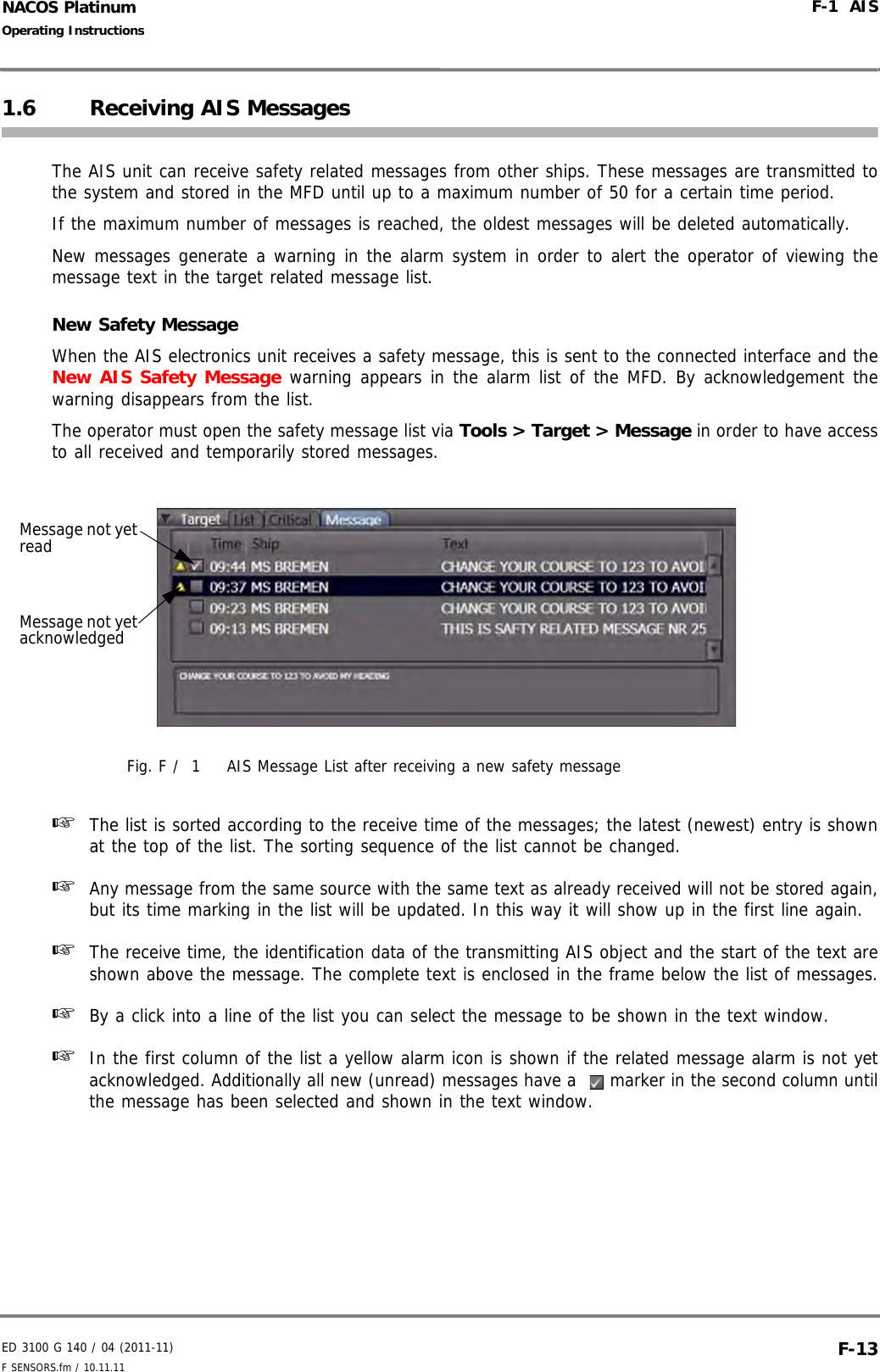 ED 3100 G 140 / 04 (2011-11)Operating InstructionsF-1  AISF SENSORS.fm / 10.11.11 F-13NACOS Platinum1.6 Receiving AIS MessagesThe AIS unit can receive safety related messages from other ships. These messages are transmitted tothe system and stored in the MFD until up to a maximum number of 50 for a certain time period. If the maximum number of messages is reached, the oldest messages will be deleted automatically. New messages generate a warning in the alarm system in order to alert the operator of viewing themessage text in the target related message list.New Safety MessageWhen the AIS electronics unit receives a safety message, this is sent to the connected interface and theNew AIS Safety Message warning appears in the alarm list of the MFD. By acknowledgement thewarning disappears from the list.The operator must open the safety message list via Tools &gt; Target &gt; Message in order to have accessto all received and temporarily stored messages.Fig. F /  1 AIS Message List after receiving a new safety message☞  The list is sorted according to the receive time of the messages; the latest (newest) entry is shownat the top of the list. The sorting sequence of the list cannot be changed.☞  Any message from the same source with the same text as already received will not be stored again,but its time marking in the list will be updated. In this way it will show up in the first line again.☞  The receive time, the identification data of the transmitting AIS object and the start of the text areshown above the message. The complete text is enclosed in the frame below the list of messages.☞  By a click into a line of the list you can select the message to be shown in the text window.☞  In the first column of the list a yellow alarm icon is shown if the related message alarm is not yetacknowledged. Additionally all new (unread) messages have a    marker in the second column untilthe message has been selected and shown in the text window.Message not yet acknowledgedMessage not yet read