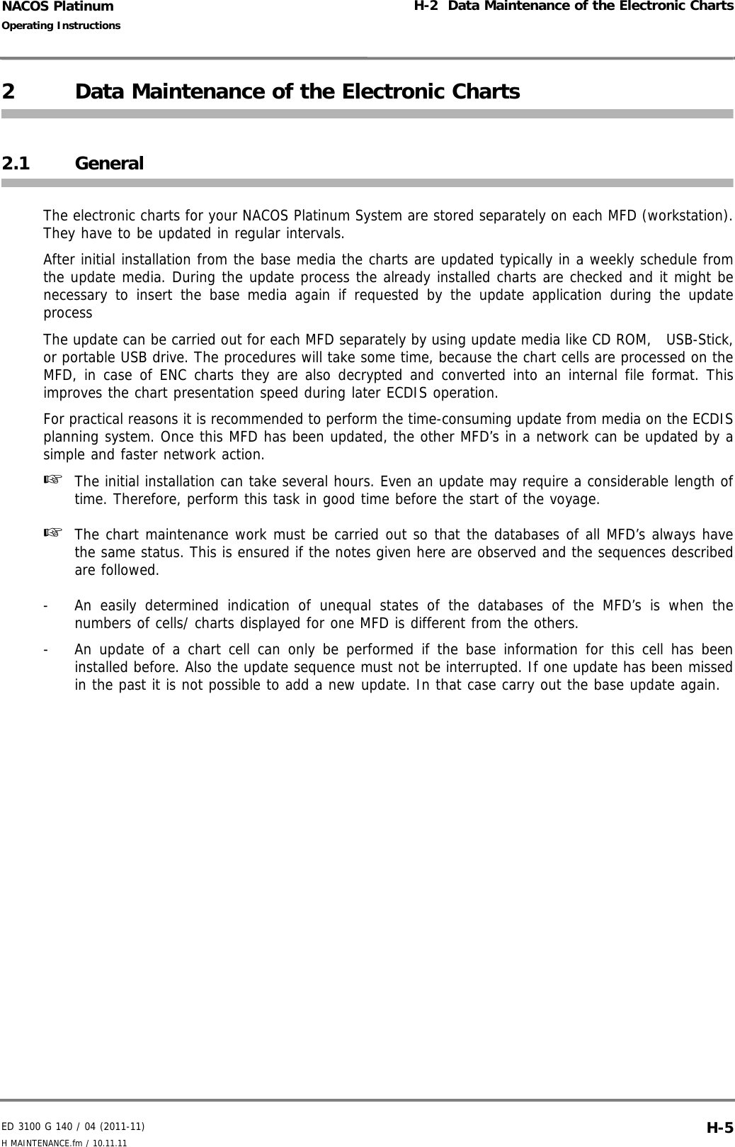 ED 3100 G 140 / 04 (2011-11)Operating InstructionsH-2  Data Maintenance of the Electronic ChartsH MAINTENANCE.fm / 10.11.11 H-5NACOS Platinum2 Data Maintenance of the Electronic Charts2.1 GeneralThe electronic charts for your NACOS Platinum System are stored separately on each MFD (workstation).They have to be updated in regular intervals. After initial installation from the base media the charts are updated typically in a weekly schedule fromthe update media. During the update process the already installed charts are checked and it might benecessary to insert the base media again if requested by the update application during the updateprocessThe update can be carried out for each MFD separately by using update media like CD ROM,   USB-Stick,or portable USB drive. The procedures will take some time, because the chart cells are processed on theMFD, in case of ENC charts they are also decrypted and converted into an internal file format. Thisimproves the chart presentation speed during later ECDIS operation.For practical reasons it is recommended to perform the time-consuming update from media on the ECDISplanning system. Once this MFD has been updated, the other MFD’s in a network can be updated by asimple and faster network action.☞  The initial installation can take several hours. Even an update may require a considerable length oftime. Therefore, perform this task in good time before the start of the voyage.☞  The chart maintenance work must be carried out so that the databases of all MFD’s always havethe same status. This is ensured if the notes given here are observed and the sequences describedare followed.-  An easily determined indication of unequal states of the databases of the MFD’s is when thenumbers of cells/ charts displayed for one MFD is different from the others.-  An update of a chart cell can only be performed if the base information for this cell has beeninstalled before. Also the update sequence must not be interrupted. If one update has been missedin the past it is not possible to add a new update. In that case carry out the base update again.