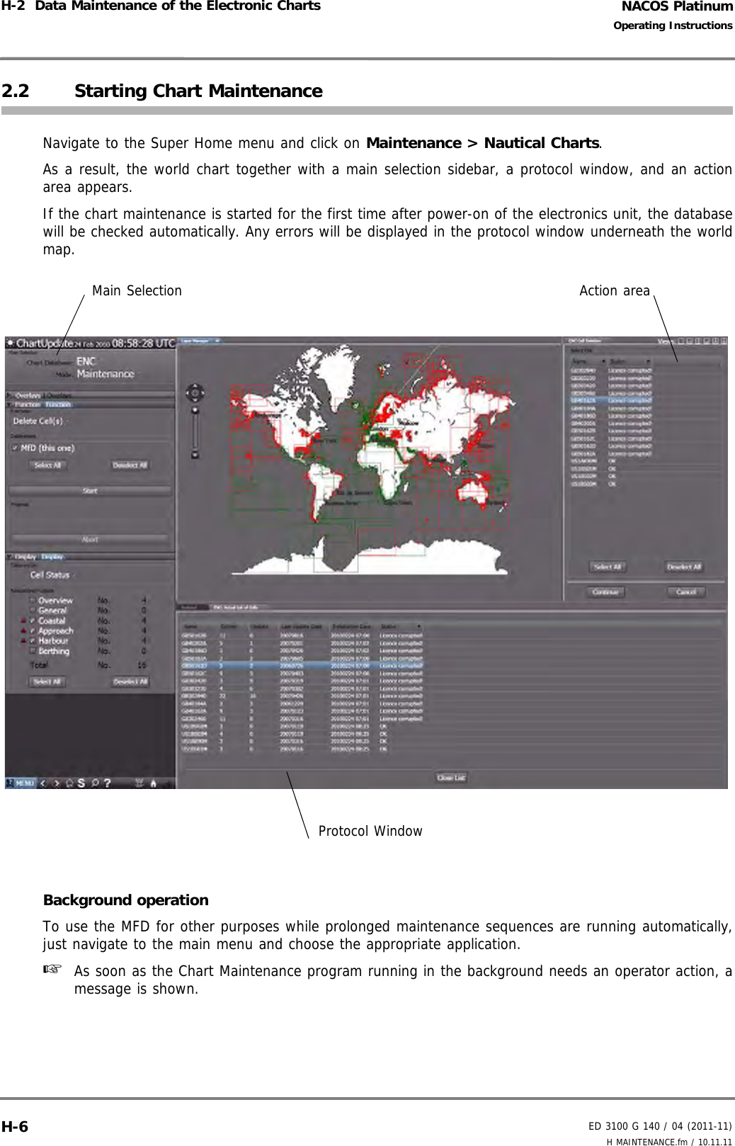 NACOS PlatinumED 3100 G 140 / 04 (2011-11)Operating InstructionsH-2  Data Maintenance of the Electronic Charts H MAINTENANCE.fm / 10.11.11H-62.2 Starting Chart MaintenanceNavigate to the Super Home menu and click on Maintenance &gt; Nautical Charts.As a result, the world chart together with a main selection sidebar, a protocol window, and an actionarea appears.If the chart maintenance is started for the first time after power-on of the electronics unit, the databasewill be checked automatically. Any errors will be displayed in the protocol window underneath the worldmap.Background operationTo use the MFD for other purposes while prolonged maintenance sequences are running automatically,just navigate to the main menu and choose the appropriate application.☞  As soon as the Chart Maintenance program running in the background needs an operator action, amessage is shown.Main SelectionProtocol WindowAction area
