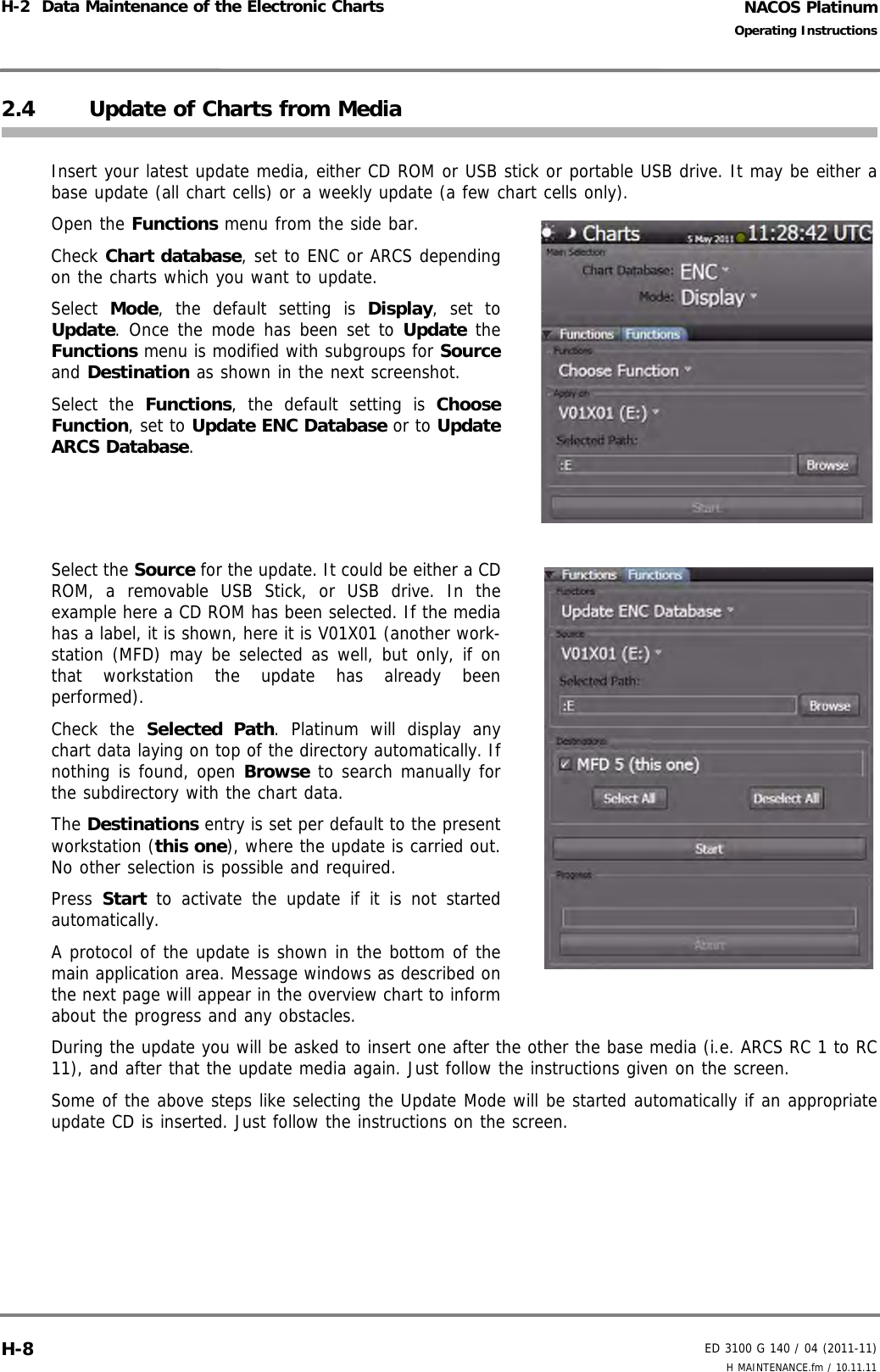 NACOS PlatinumED 3100 G 140 / 04 (2011-11)Operating InstructionsH-2  Data Maintenance of the Electronic Charts H MAINTENANCE.fm / 10.11.11H-82.4 Update of Charts from MediaInsert your latest update media, either CD ROM or USB stick or portable USB drive. It may be either abase update (all chart cells) or a weekly update (a few chart cells only).Open the Functions menu from the side bar.Check Chart database, set to ENC or ARCS dependingon the charts which you want to update.Select  Mode, the default setting is Display, set toUpdate. Once the mode has been set to Update theFunctions menu is modified with subgroups for Sourceand Destination as shown in the next screenshot.Select the Functions, the default setting is ChooseFunction, set to Update ENC Database or to UpdateARCS Database.Select the Source for the update. It could be either a CDROM, a removable USB Stick, or USB drive. In theexample here a CD ROM has been selected. If the mediahas a label, it is shown, here it is V01X01 (another work-station (MFD) may be selected as well, but only, if onthat workstation the update has already beenperformed).Check the Selected Path. Platinum will display anychart data laying on top of the directory automatically. Ifnothing is found, open Browse to search manually forthe subdirectory with the chart data.The Destinations entry is set per default to the presentworkstation (this one), where the update is carried out.No other selection is possible and required.Press  Start to activate the update if it is not startedautomatically.A protocol of the update is shown in the bottom of themain application area. Message windows as described onthe next page will appear in the overview chart to informabout the progress and any obstacles. During the update you will be asked to insert one after the other the base media (i.e. ARCS RC 1 to RC11), and after that the update media again. Just follow the instructions given on the screen.Some of the above steps like selecting the Update Mode will be started automatically if an appropriateupdate CD is inserted. Just follow the instructions on the screen.