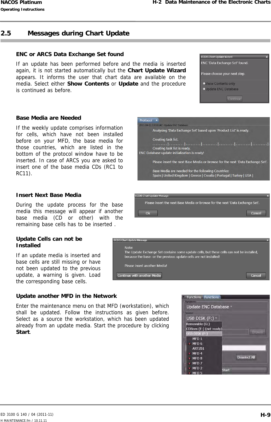 ED 3100 G 140 / 04 (2011-11)Operating InstructionsH-2  Data Maintenance of the Electronic ChartsH MAINTENANCE.fm / 10.11.11 H-9NACOS Platinum2.5 Messages during Chart UpdateENC or ARCS Data Exchange Set foundIf an update has been performed before and the media is insertedagain, it is not started automatically but the Chart Update Wizardappears. It informs the user that chart data are available on themedia. Select either Show Contents or Update and the procedureis continued as before.Base Media are NeededIf the weekly update comprises informationfor cells, which have not been installedbefore on your MFD, the base media forthose countries, which are listed in thebottom of the protocol window have to beinserted. In case of ARCS you are asked toinsert one of the base media CDs (RC1 toRC11).Insert Next Base MediaDuring the update process for the basemedia this message will appear if anotherbase media (CD or other) with theremaining base cells has to be inserted . Update Cells can not be InstalledIf an update media is inserted andbase cells are still missing or havenot been updated to the previousupdate, a warning is given. Loadthe corresponding base cells. Update another MFD in the NetworkEnter the maintenance menu on that MFD (workstation), whichshall be updated. Follow the instructions as given before.Select as a source the workstation, which has been updatedalready from an update media. Start the procedure by clickingStart.