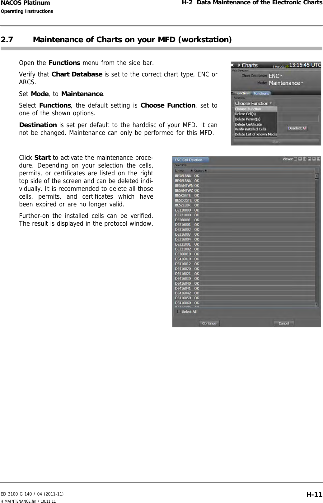 ED 3100 G 140 / 04 (2011-11)Operating InstructionsH-2  Data Maintenance of the Electronic ChartsH MAINTENANCE.fm / 10.11.11 H-11NACOS Platinum2.7 Maintenance of Charts on your MFD (workstation)Open the Functions menu from the side bar.Verify that Chart Database is set to the correct chart type, ENC orARCS.Set Mode, to Maintenance. Select Functions, the default setting is Choose Function, set toone of the shown options.Destination is set per default to the harddisc of your MFD. It cannot be changed. Maintenance can only be performed for this MFD.Click Start to activate the maintenance proce-dure. Depending on your selection the cells,permits, or certificates are listed on the righttop side of the screen and can be deleted indi-vidually. It is recommended to delete all thosecells, permits, and certificates which havebeen expired or are no longer valid.Further-on the installed cells can be verified.The result is displayed in the protocol window.