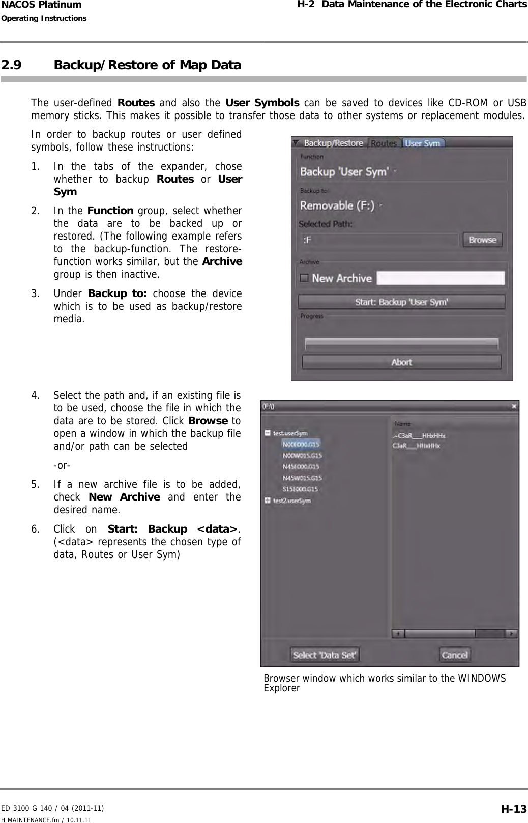 ED 3100 G 140 / 04 (2011-11)Operating InstructionsH-2  Data Maintenance of the Electronic ChartsH MAINTENANCE.fm / 10.11.11 H-13NACOS Platinum2.9 Backup/Restore of Map DataThe user-defined Routes and also the User Symbols can be saved to devices like CD-ROM or USBmemory sticks. This makes it possible to transfer those data to other systems or replacement modules.In order to backup routes or user definedsymbols, follow these instructions:1. In the tabs of the expander, chosewhether to backup Routes or UserSym2. In the Function group, select whetherthe data are to be backed up orrestored. (The following example refersto the backup-function. The restore-function works similar, but the Archivegroup is then inactive.3. Under  Backup to: choose the devicewhich is to be used as backup/restoremedia.4. Select the path and, if an existing file isto be used, choose the file in which thedata are to be stored. Click Browse toopen a window in which the backup fileand/or path can be selected-or-5. If a new archive file is to be added,check  New Archive and enter thedesired name.6. Click on Start: Backup &lt;data&gt;.(&lt;data&gt; represents the chosen type ofdata, Routes or User Sym)Browser window which works similar to the WINDOWS Explorer