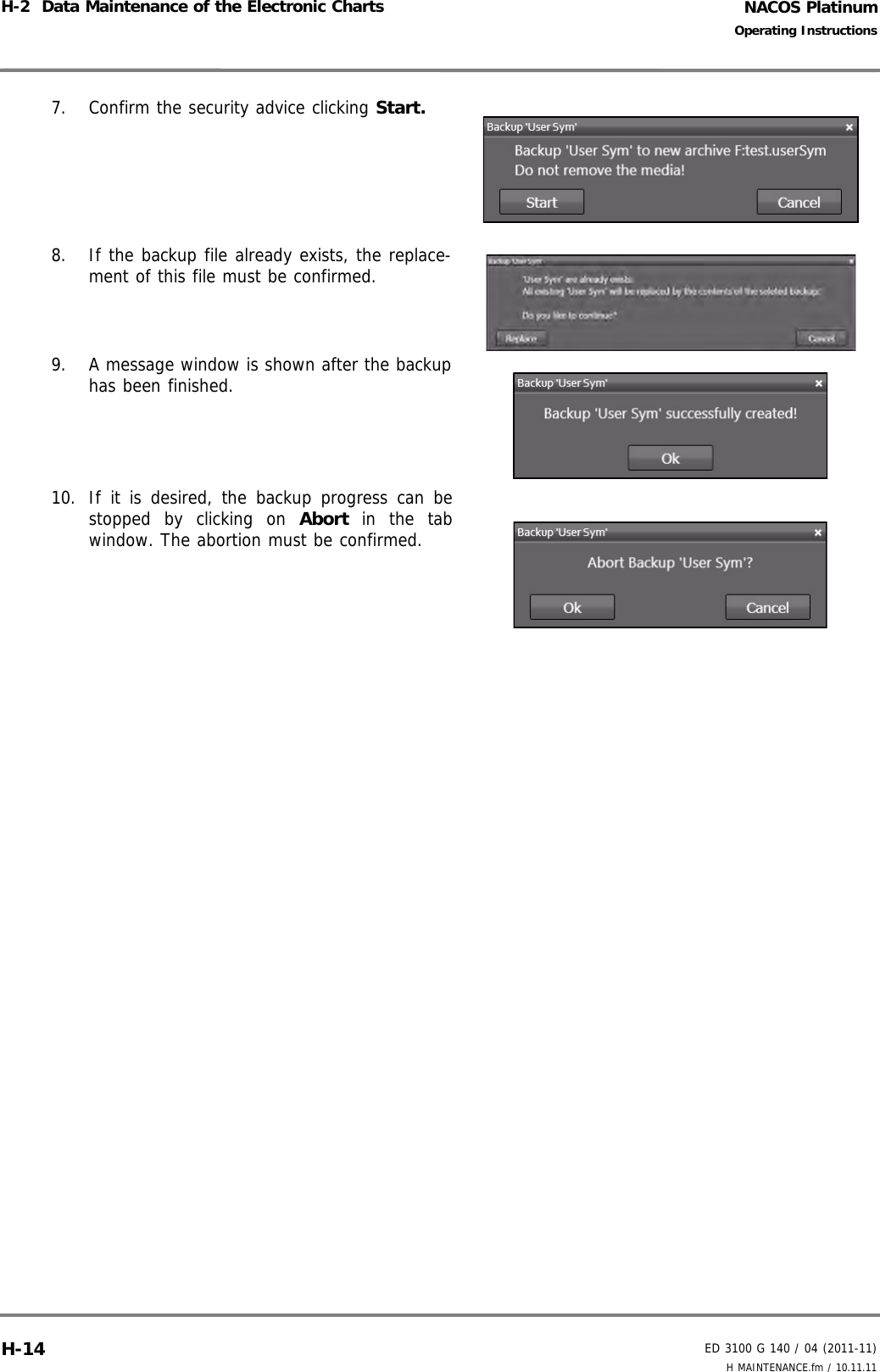 NACOS PlatinumED 3100 G 140 / 04 (2011-11)Operating InstructionsH-2  Data Maintenance of the Electronic Charts H MAINTENANCE.fm / 10.11.11H-147. Confirm the security advice clicking Start.8. If the backup file already exists, the replace-ment of this file must be confirmed.9. A message window is shown after the backuphas been finished.10. If it is desired, the backup progress can bestopped by clicking on Abort in the tabwindow. The abortion must be confirmed.