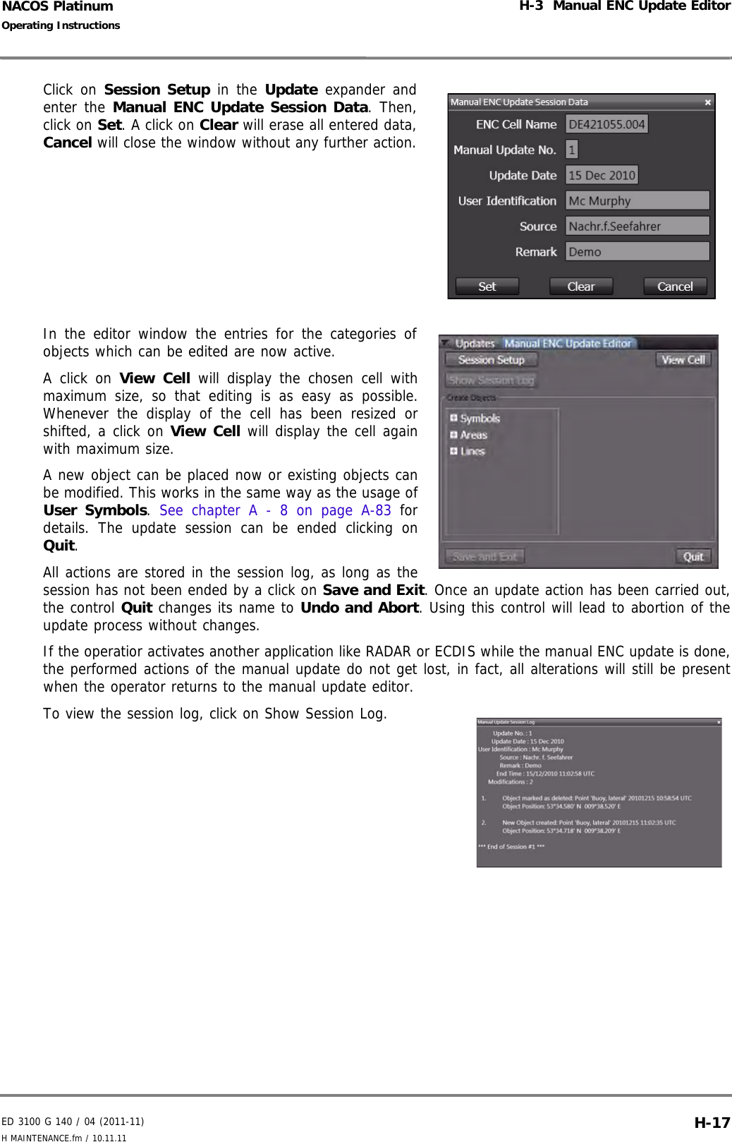 ED 3100 G 140 / 04 (2011-11)Operating InstructionsH-3  Manual ENC Update EditorH MAINTENANCE.fm / 10.11.11 H-17NACOS PlatinumClick on Session Setup in the Update expander andenter the Manual ENC Update Session Data. Then,click on Set. A click on Clear will erase all entered data,Cancel will close the window without any further action.In the editor window the entries for the categories ofobjects which can be edited are now active.A click on View Cell will display the chosen cell withmaximum size, so that editing is as easy as possible.Whenever the display of the cell has been resized orshifted, a click on View Cell will display the cell againwith maximum size.A new object can be placed now or existing objects canbe modified. This works in the same way as the usage ofUser Symbols.  See chapter A - 8 on page A-83 fordetails. The update session can be ended clicking onQuit.All actions are stored in the session log, as long as thesession has not been ended by a click on Save and Exit. Once an update action has been carried out,the control Quit changes its name to Undo and Abort. Using this control will lead to abortion of theupdate process without changes.If the operatior activates another application like RADAR or ECDIS while the manual ENC update is done,the performed actions of the manual update do not get lost, in fact, all alterations will still be presentwhen the operator returns to the manual update editor.To view the session log, click on Show Session Log.