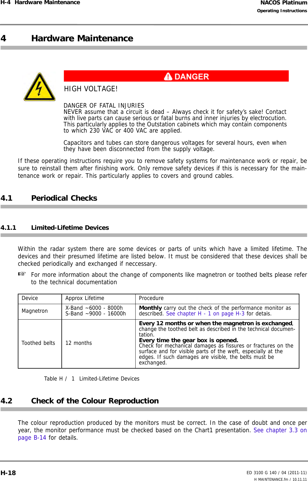 NACOS PlatinumED 3100 G 140 / 04 (2011-11)Operating InstructionsH-4  Hardware Maintenance H MAINTENANCE.fm / 10.11.11H-184 Hardware MaintenanceIf these operating instructions require you to remove safety systems for maintenance work or repair, besure to reinstall them after finishing work. Only remove safety devices if this is necessary for the main-tenance work or repair. This particularly applies to covers and ground cables.4.1 Periodical Checks4.1.1 Limited-Lifetime DevicesWithin the radar system there are some devices or parts of units which have a limited lifetime. Thedevices and their presumed lifetime are listed below. It must be considered that these devices shall bechecked periodically and exchanged if neccessary.☞  For more information about the change of components like magnetron or toothed belts please referto the technical documentation Table H /  1 Limited-Lifetime Devices4.2 Check of the Colour ReproductionThe colour reproduction produced by the monitors must be correct. In the case of doubt and once peryear, the monitor performance must be checked based on the Chart1 presentation. See chapter 3.3 onpage B-14 for details.HIGH VOLTAGE!DANGER OF FATAL INJURIESNEVER assume that a circuit is dead – Always check it for safety’s sake! Contact with live parts can cause serious or fatal burns and inner injuries by electrocution. This particularly applies to the Outstation cabinets which may contain components to which 230 VAC or 400 VAC are applied.Capacitors and tubes can store dangerous voltages for several hours, even when they have been disconnected from the supply voltage.Device Approx Lifetime ProcedureMagnetron X-Band ~6000 - 8000hS-Band ~9000 - 16000h Monthly carry out the check of the performance monitor as described. See chapter H - 1 on page H-3 for detais.Toothed belts 12 monthsEvery 12 months or when the magnetron is exchanged, change the toothed belt as described in the technical documen-tation.Every time the gear box is opened.Check for mechanical damages as fissures or fractures on the surface and for visible parts of the weft, especially at the edges. If such damages are visible, the belts must be exchanged.