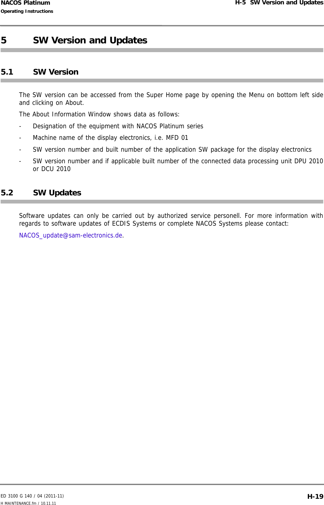 ED 3100 G 140 / 04 (2011-11)Operating InstructionsH-5  SW Version and UpdatesH MAINTENANCE.fm / 10.11.11 H-19NACOS Platinum5 SW Version and Updates5.1 SW VersionThe SW version can be accessed from the Super Home page by opening the Menu on bottom left sideand clicking on About.The About Information Window shows data as follows:-  Designation of the equipment with NACOS Platinum series-  Machine name of the display electronics, i.e. MFD 01-  SW version number and built number of the application SW package for the display electronics-  SW version number and if applicable built number of the connected data processing unit DPU 2010or DCU 20105.2 SW UpdatesSoftware updates can only be carried out by authorized service personell. For more information withregards to software updates of ECDIS Systems or complete NACOS Systems please contact:NACOS_update@sam-electronics.de.