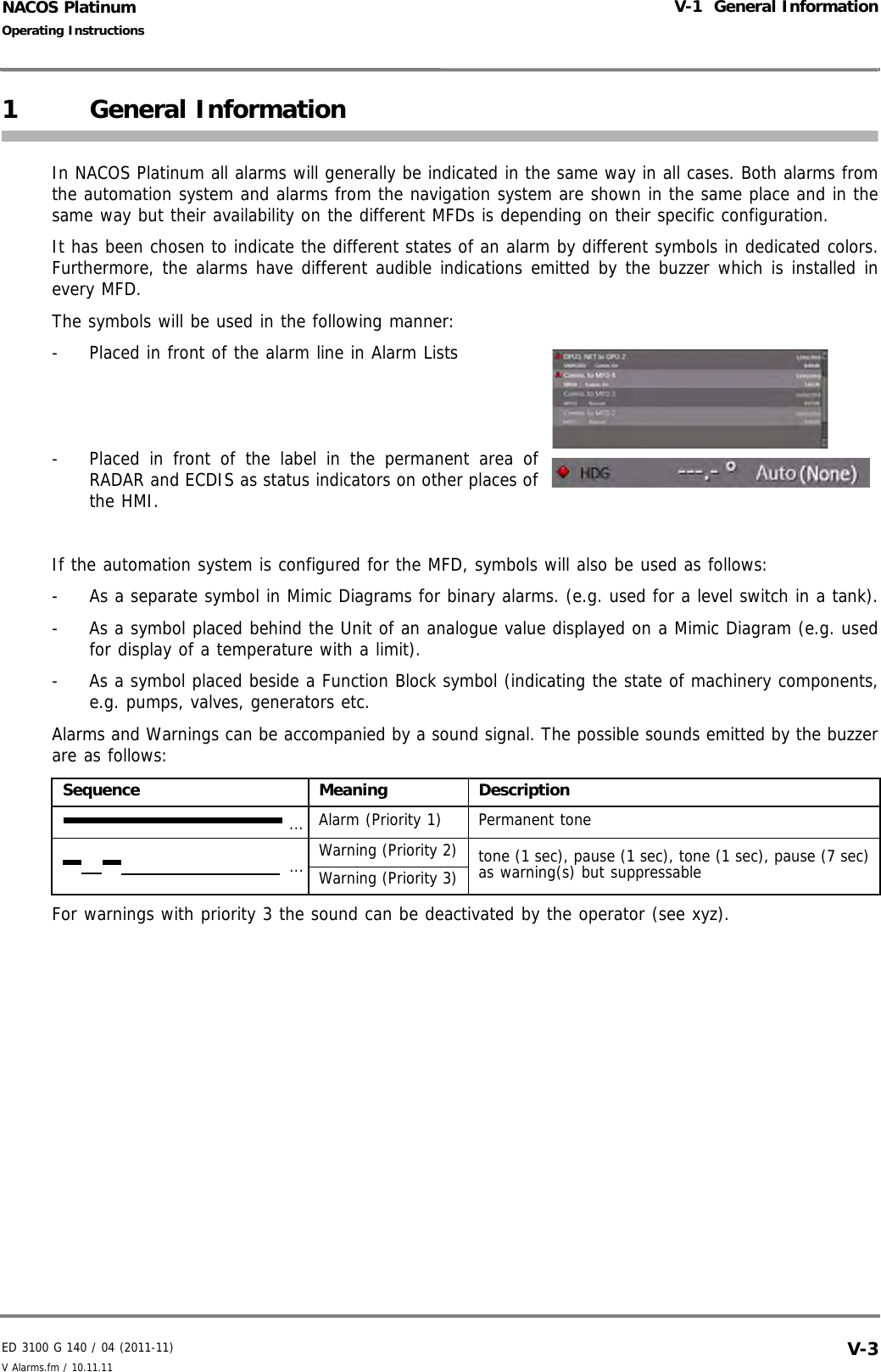 ED 3100 G 140 / 04 (2011-11)Operating InstructionsV-1  General InformationV Alarms.fm / 10.11.11 V-3NACOS Platinum1 General InformationIn NACOS Platinum all alarms will generally be indicated in the same way in all cases. Both alarms fromthe automation system and alarms from the navigation system are shown in the same place and in thesame way but their availability on the different MFDs is depending on their specific configuration.It has been chosen to indicate the different states of an alarm by different symbols in dedicated colors.Furthermore, the alarms have different audible indications emitted by the buzzer which is installed inevery MFD.The symbols will be used in the following manner:-  Placed in front of the alarm line in Alarm Lists-  Placed in front of the label in the permanent area ofRADAR and ECDIS as status indicators on other places ofthe HMI.If the automation system is configured for the MFD, symbols will also be used as follows:-  As a separate symbol in Mimic Diagrams for binary alarms. (e.g. used for a level switch in a tank).-  As a symbol placed behind the Unit of an analogue value displayed on a Mimic Diagram (e.g. usedfor display of a temperature with a limit).-  As a symbol placed beside a Function Block symbol (indicating the state of machinery components,e.g. pumps, valves, generators etc.Alarms and Warnings can be accompanied by a sound signal. The possible sounds emitted by the buzzerare as follows:For warnings with priority 3 the sound can be deactivated by the operator (see xyz).Sequence Meaning DescriptionAlarm (Priority 1) Permanent toneWarning (Priority 2) tone (1 sec), pause (1 sec), tone (1 sec), pause (7 sec)as warning(s) but suppressableWarning (Priority 3)......
