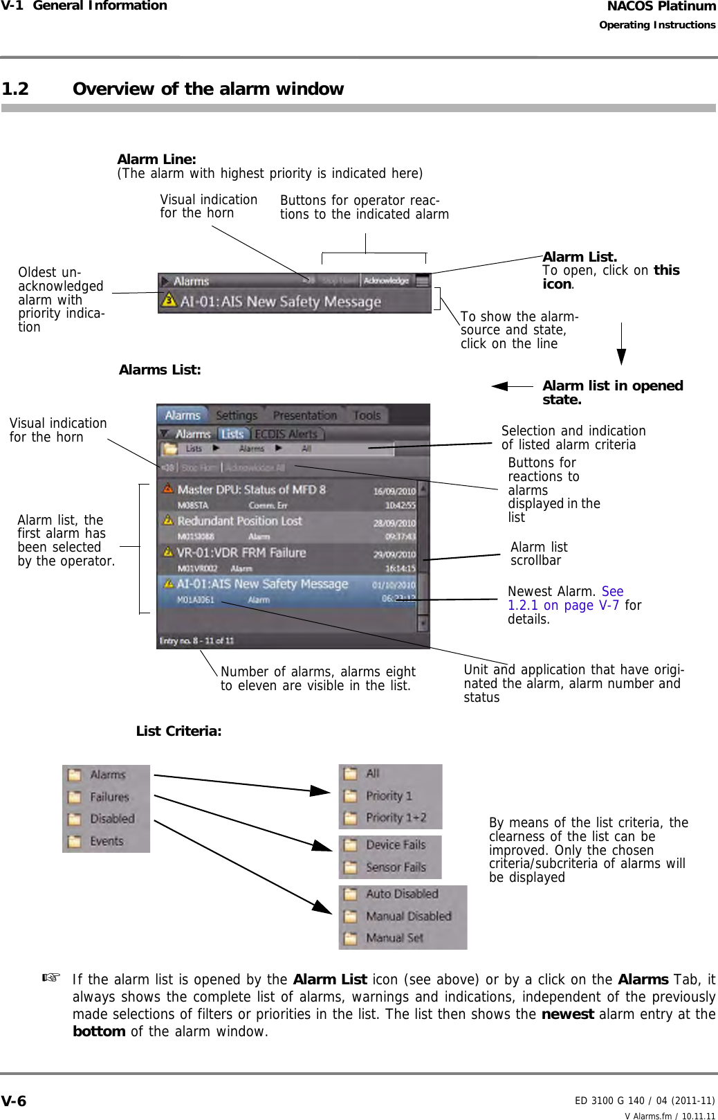 NACOS PlatinumED 3100 G 140 / 04 (2011-11)Operating InstructionsV-1  General Information V Alarms.fm / 10.11.11V-61.2 Overview of the alarm window☞  If the alarm list is opened by the Alarm List icon (see above) or by a click on the Alarms Tab, italways shows the complete list of alarms, warnings and indications, independent of the previouslymade selections of filters or priorities in the list. The list then shows the newest alarm entry at thebottom of the alarm window.Alarm List.To open, click on this icon.Alarm list in opened state.Oldest un- acknowledged alarm with priority indica-tionVisual indication for the hornButtons for reactions to alarms displayed in the listAlarm list, the first alarm has been selected by the operator.Number of alarms, alarms eight to eleven are visible in the list.Newest Alarm. See 1.2.1 on page V-7 for details.Alarm list scrollbarAlarm Line: (The alarm with highest priority is indicated here)Alarms List:Buttons for operator reac-tions to the indicated alarmVisual indication for the horn Selection and indication of listed alarm criteriaList Criteria:By means of the list criteria, the clearness of the list can be improved. Only the chosen criteria/subcriteria of alarms will be displayedUnit and application that have origi-nated the alarm, alarm number and statusTo show the alarm-source and state, click on the line