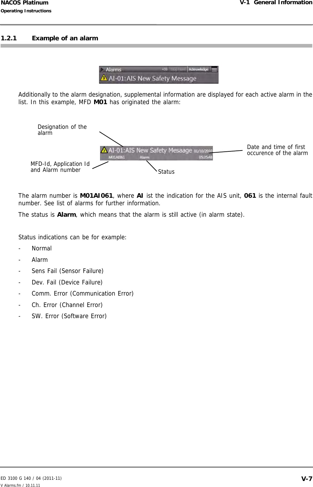 ED 3100 G 140 / 04 (2011-11)Operating InstructionsV-1  General InformationV Alarms.fm / 10.11.11 V-7NACOS Platinum1.2.1 Example of an alarmAdditionally to the alarm designation, supplemental information are displayed for each active alarm in thelist. In this example, MFD M01 has originated the alarm: The alarm number is M01AI061, where AI ist the indication for the AIS unit, 061 is the internal faultnumber. See list of alarms for further information.The status is Alarm, which means that the alarm is still active (in alarm state).Status indications can be for example:- Normal- Alarm-  Sens Fail (Sensor Failure)-  Dev. Fail (Device Failure)-  Comm. Error (Communication Error)-  Ch. Error (Channel Error)-  SW. Error (Software Error)Date and time of first occurence of the alarmDesignation of the alarmMFD-Id, Application Id and Alarm number Status