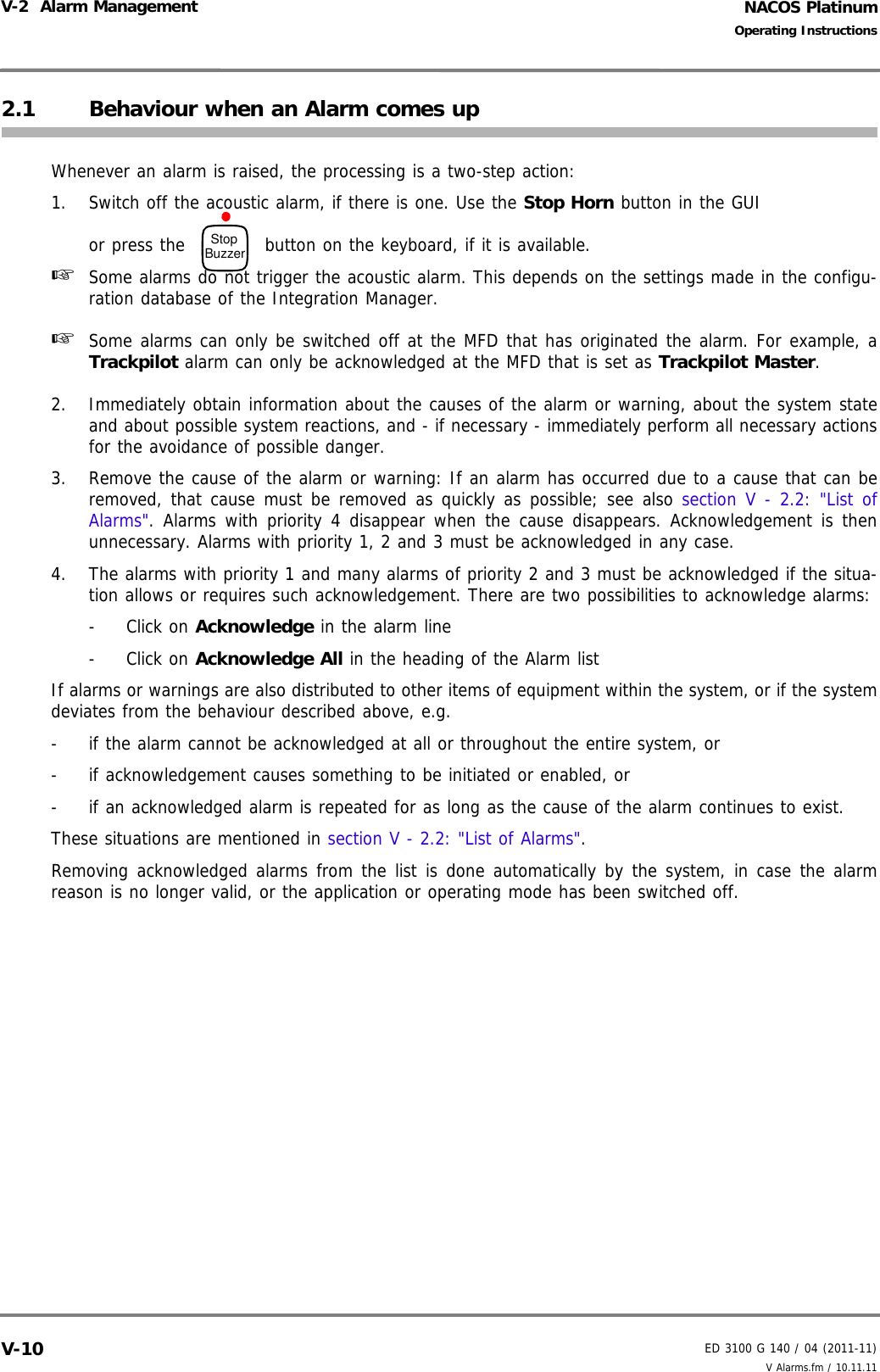 NACOS PlatinumED 3100 G 140 / 04 (2011-11)Operating InstructionsV-2  Alarm Management V Alarms.fm / 10.11.11V-102.1 Behaviour when an Alarm comes upWhenever an alarm is raised, the processing is a two-step action:1. Switch off the acoustic alarm, if there is one. Use the Stop Horn button in the GUI or press the   button on the keyboard, if it is available.☞  Some alarms do not trigger the acoustic alarm. This depends on the settings made in the configu-ration database of the Integration Manager.☞  Some alarms can only be switched off at the MFD that has originated the alarm. For example, aTrackpilot alarm can only be acknowledged at the MFD that is set as Trackpilot Master.2. Immediately obtain information about the causes of the alarm or warning, about the system stateand about possible system reactions, and - if necessary - immediately perform all necessary actionsfor the avoidance of possible danger.3. Remove the cause of the alarm or warning: If an alarm has occurred due to a cause that can beremoved, that cause must be removed as quickly as possible; see also section V - 2.2: &quot;List ofAlarms&quot;. Alarms with priority 4 disappear when the cause disappears. Acknowledgement is thenunnecessary. Alarms with priority 1, 2 and 3 must be acknowledged in any case.4. The alarms with priority 1 and many alarms of priority 2 and 3 must be acknowledged if the situa-tion allows or requires such acknowledgement. There are two possibilities to acknowledge alarms:- Click on Acknowledge in the alarm line - Click on Acknowledge All in the heading of the Alarm listIf alarms or warnings are also distributed to other items of equipment within the system, or if the systemdeviates from the behaviour described above, e.g.-  if the alarm cannot be acknowledged at all or throughout the entire system, or-  if acknowledgement causes something to be initiated or enabled, or-  if an acknowledged alarm is repeated for as long as the cause of the alarm continues to exist.These situations are mentioned in section V - 2.2: &quot;List of Alarms&quot;. Removing acknowledged alarms from the list is done automatically by the system, in case the alarmreason is no longer valid, or the application or operating mode has been switched off.StopBuzzer