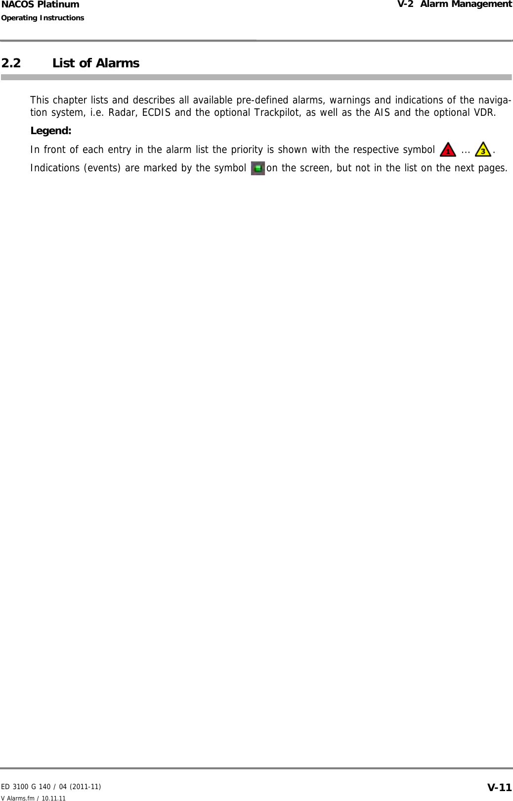 ED 3100 G 140 / 04 (2011-11)Operating InstructionsV-2  Alarm ManagementV Alarms.fm / 10.11.11 V-11NACOS Platinum2.2 List of AlarmsThis chapter lists and describes all available pre-defined alarms, warnings and indications of the naviga-tion system, i.e. Radar, ECDIS and the optional Trackpilot, as well as the AIS and the optional VDR. Legend:In front of each entry in the alarm list the priority is shown with the respective symbol   ... . Indications (events) are marked by the symbol  on the screen, but not in the list on the next pages. 