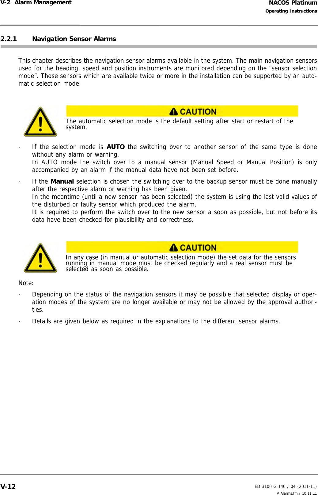 NACOS PlatinumED 3100 G 140 / 04 (2011-11)Operating InstructionsV-2  Alarm Management V Alarms.fm / 10.11.11V-122.2.1 Navigation Sensor AlarmsThis chapter describes the navigation sensor alarms available in the system. The main navigation sensorsused for the heading, speed and position instruments are monitored depending on the “sensor selectionmode”. Those sensors which are available twice or more in the installation can be supported by an auto-matic selection mode.-  If the selection mode is AUTO the switching over to another sensor of the same type is donewithout any alarm or warning. In AUTO mode the switch over to a manual sensor (Manual Speed or Manual Position) is onlyaccompanied by an alarm if the manual data have not been set before.- If the Manual selection is chosen the switching over to the backup sensor must be done manuallyafter the respective alarm or warning has been given.In the meantime (until a new sensor has been selected) the system is using the last valid values ofthe disturbed or faulty sensor which produced the alarm.It is required to perform the switch over to the new sensor a soon as possible, but not before itsdata have been checked for plausibility and correctness.Note:-  Depending on the status of the navigation sensors it may be possible that selected display or oper-ation modes of the system are no longer available or may not be allowed by the approval authori-ties.-  Details are given below as required in the explanations to the different sensor alarms.The automatic selection mode is the default setting after start or restart of the system.In any case (in manual or automatic selection mode) the set data for the sensors running in manual mode must be checked regularly and a real sensor must be selected as soon as possible.