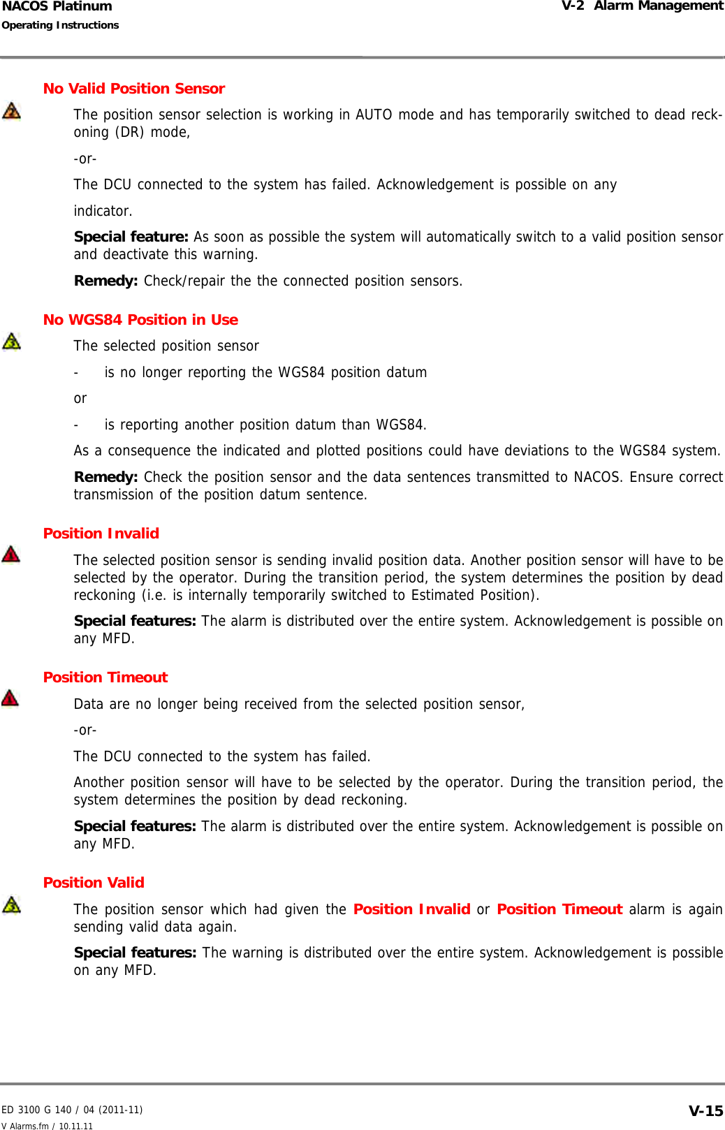 ED 3100 G 140 / 04 (2011-11)Operating InstructionsV-2  Alarm ManagementV Alarms.fm / 10.11.11 V-15NACOS PlatinumNo Valid Position SensorThe position sensor selection is working in AUTO mode and has temporarily switched to dead reck-oning (DR) mode,-or-The DCU connected to the system has failed. Acknowledgement is possible on anyindicator.Special feature: As soon as possible the system will automatically switch to a valid position sensorand deactivate this warning.Remedy: Check/repair the the connected position sensors.No WGS84 Position in UseThe selected position sensor-  is no longer reporting the WGS84 position datum or-  is reporting another position datum than WGS84.As a consequence the indicated and plotted positions could have deviations to the WGS84 system.Remedy: Check the position sensor and the data sentences transmitted to NACOS. Ensure correcttransmission of the position datum sentence.Position InvalidThe selected position sensor is sending invalid position data. Another position sensor will have to beselected by the operator. During the transition period, the system determines the position by deadreckoning (i.e. is internally temporarily switched to Estimated Position).Special features: The alarm is distributed over the entire system. Acknowledgement is possible onany MFD.Position Timeout Data are no longer being received from the selected position sensor,-or-The DCU connected to the system has failed.Another position sensor will have to be selected by the operator. During the transition period, thesystem determines the position by dead reckoning.Special features: The alarm is distributed over the entire system. Acknowledgement is possible onany MFD.Position ValidThe position sensor which had given the Position Invalid or Position Timeout alarm is againsending valid data again.Special features: The warning is distributed over the entire system. Acknowledgement is possibleon any MFD.