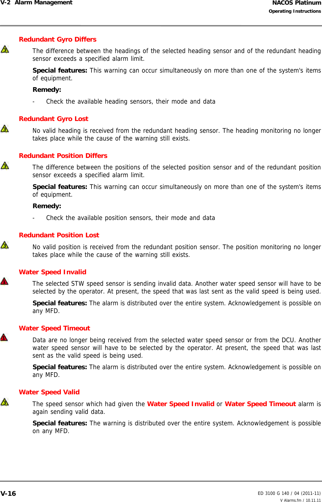 NACOS PlatinumED 3100 G 140 / 04 (2011-11)Operating InstructionsV-2  Alarm Management V Alarms.fm / 10.11.11V-16Redundant Gyro DiffersThe difference between the headings of the selected heading sensor and of the redundant headingsensor exceeds a specified alarm limit.Special features: This warning can occur simultaneously on more than one of the system&apos;s itemsof equipment.Remedy: -  Check the available heading sensors, their mode and dataRedundant Gyro LostNo valid heading is received from the redundant heading sensor. The heading monitoring no longertakes place while the cause of the warning still exists.Redundant Position DiffersThe difference between the positions of the selected position sensor and of the redundant positionsensor exceeds a specified alarm limit.Special features: This warning can occur simultaneously on more than one of the system&apos;s itemsof equipment.Remedy: -  Check the available position sensors, their mode and dataRedundant Position LostNo valid position is received from the redundant position sensor. The position monitoring no longertakes place while the cause of the warning still exists.Water Speed Invalid The selected STW speed sensor is sending invalid data. Another water speed sensor will have to beselected by the operator. At present, the speed that was last sent as the valid speed is being used.Special features: The alarm is distributed over the entire system. Acknowledgement is possible onany MFD.Water Speed Timeout Data are no longer being received from the selected water speed sensor or from the DCU. Anotherwater speed sensor will have to be selected by the operator. At present, the speed that was lastsent as the valid speed is being used.Special features: The alarm is distributed over the entire system. Acknowledgement is possible onany MFD.Water Speed ValidThe speed sensor which had given the Water Speed Invalid or Water Speed Timeout alarm isagain sending valid data.Special features: The warning is distributed over the entire system. Acknowledgement is possibleon any MFD.