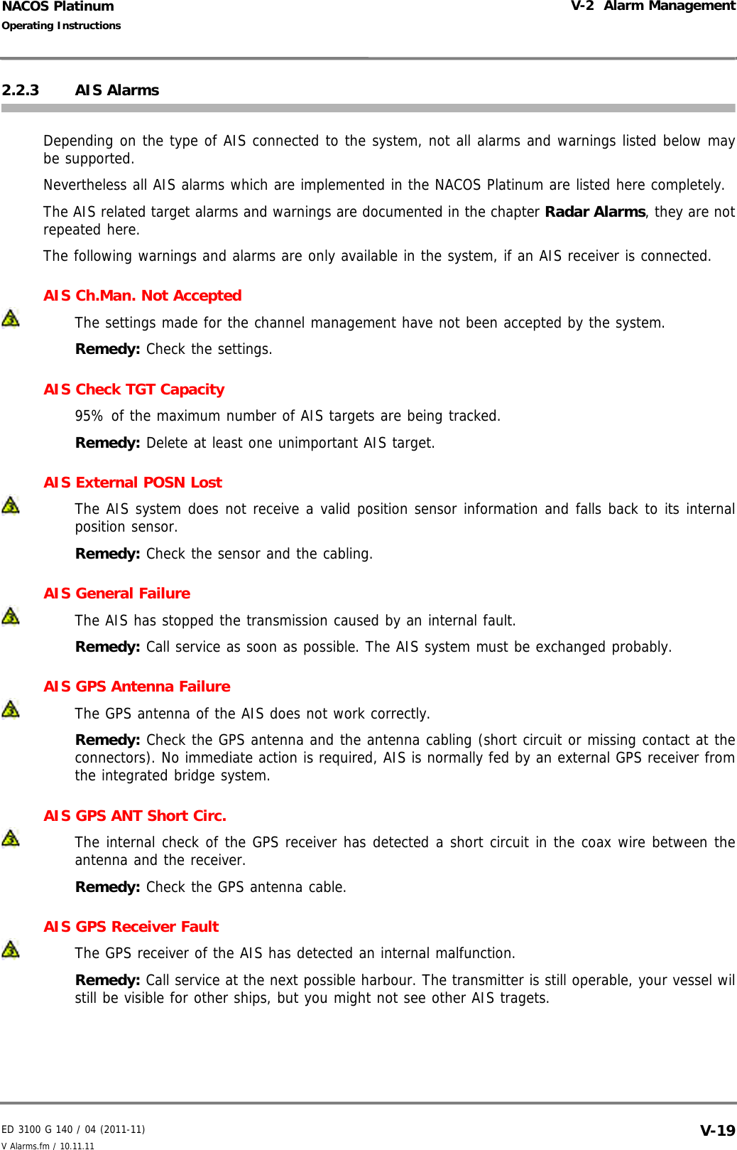ED 3100 G 140 / 04 (2011-11)Operating InstructionsV-2  Alarm ManagementV Alarms.fm / 10.11.11 V-19NACOS Platinum2.2.3 AIS AlarmsDepending on the type of AIS connected to the system, not all alarms and warnings listed below maybe supported.Nevertheless all AIS alarms which are implemented in the NACOS Platinum are listed here completely.The AIS related target alarms and warnings are documented in the chapter Radar Alarms, they are notrepeated here.The following warnings and alarms are only available in the system, if an AIS receiver is connected.AIS Ch.Man. Not AcceptedThe settings made for the channel management have not been accepted by the system.Remedy: Check the settings.AIS Check TGT Capacity 95% of the maximum number of AIS targets are being tracked.Remedy: Delete at least one unimportant AIS target.AIS External POSN LostThe AIS system does not receive a valid position sensor information and falls back to its internalposition sensor.Remedy: Check the sensor and the cabling.AIS General FailureThe AIS has stopped the transmission caused by an internal fault.Remedy: Call service as soon as possible. The AIS system must be exchanged probably.AIS GPS Antenna FailureThe GPS antenna of the AIS does not work correctly.Remedy: Check the GPS antenna and the antenna cabling (short circuit or missing contact at theconnectors). No immediate action is required, AIS is normally fed by an external GPS receiver fromthe integrated bridge system.AIS GPS ANT Short Circ.The internal check of the GPS receiver has detected a short circuit in the coax wire between theantenna and the receiver.Remedy: Check the GPS antenna cable.AIS GPS Receiver FaultThe GPS receiver of the AIS has detected an internal malfunction.Remedy: Call service at the next possible harbour. The transmitter is still operable, your vessel wilstill be visible for other ships, but you might not see other AIS tragets.