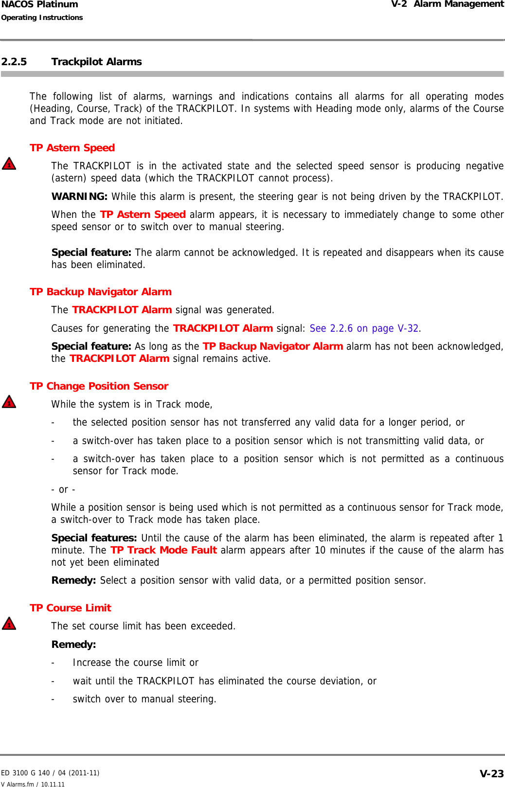 ED 3100 G 140 / 04 (2011-11)Operating InstructionsV-2  Alarm ManagementV Alarms.fm / 10.11.11 V-23NACOS Platinum2.2.5 Trackpilot AlarmsThe following list of alarms, warnings and indications contains all alarms for all operating modes(Heading, Course, Track) of the TRACKPILOT. In systems with Heading mode only, alarms of the Courseand Track mode are not initiated.TP Astern Speed The TRACKPILOT is in the activated state and the selected speed sensor is producing negative(astern) speed data (which the TRACKPILOT cannot process).WARNING: While this alarm is present, the steering gear is not being driven by the TRACKPILOT.When the TP Astern Speed alarm appears, it is necessary to immediately change to some otherspeed sensor or to switch over to manual steering.Special feature: The alarm cannot be acknowledged. It is repeated and disappears when its causehas been eliminated.TP Backup Navigator AlarmThe TRACKPILOT Alarm signal was generated.Causes for generating the TRACKPILOT Alarm signal: See 2.2.6 on page V-32.Special feature: As long as the TP Backup Navigator Alarm alarm has not been acknowledged,the TRACKPILOT Alarm signal remains active.TP Change Position SensorWhile the system is in Track mode,-  the selected position sensor has not transferred any valid data for a longer period, or -  a switch-over has taken place to a position sensor which is not transmitting valid data, or-  a switch-over has taken place to a position sensor which is not permitted as a continuoussensor for Track mode.- or -While a position sensor is being used which is not permitted as a continuous sensor for Track mode,a switch-over to Track mode has taken place.Special features: Until the cause of the alarm has been eliminated, the alarm is repeated after 1minute. The TP Track Mode Fault alarm appears after 10 minutes if the cause of the alarm hasnot yet been eliminatedRemedy: Select a position sensor with valid data, or a permitted position sensor.TP Course LimitThe set course limit has been exceeded.Remedy:-  Increase the course limit or-  wait until the TRACKPILOT has eliminated the course deviation, or-  switch over to manual steering.