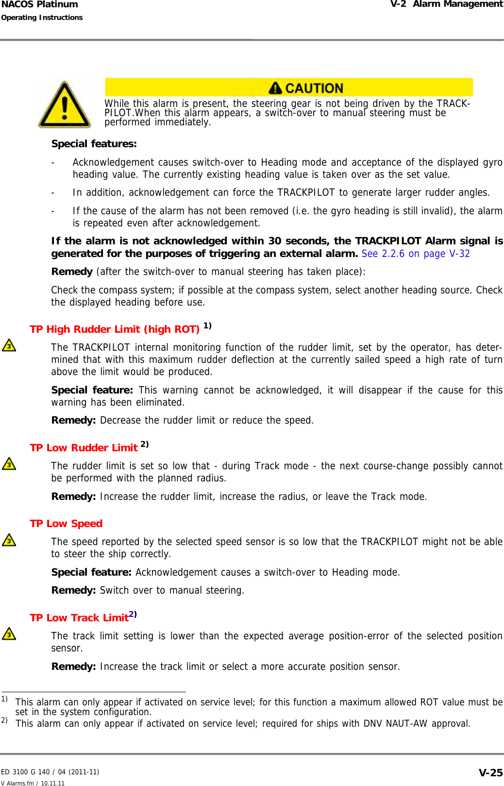 ED 3100 G 140 / 04 (2011-11)Operating InstructionsV-2  Alarm ManagementV Alarms.fm / 10.11.11 V-25NACOS PlatinumSpecial features:-  Acknowledgement causes switch-over to Heading mode and acceptance of the displayed gyroheading value. The currently existing heading value is taken over as the set value. -  In addition, acknowledgement can force the TRACKPILOT to generate larger rudder angles. -  If the cause of the alarm has not been removed (i.e. the gyro heading is still invalid), the alarmis repeated even after acknowledgement.If the alarm is not acknowledged within 30 seconds, the TRACKPILOT Alarm signal isgenerated for the purposes of triggering an external alarm. See 2.2.6 on page V-32Remedy (after the switch-over to manual steering has taken place): Check the compass system; if possible at the compass system, select another heading source. Checkthe displayed heading before use. TP High Rudder Limit (high ROT) 1) The TRACKPILOT internal monitoring function of the rudder limit, set by the operator, has deter-mined that with this maximum rudder deflection at the currently sailed speed a high rate of turnabove the limit would be produced.Special feature: This warning cannot be acknowledged, it will disappear if the cause for thiswarning has been eliminated.Remedy: Decrease the rudder limit or reduce the speed.TP Low Rudder Limit 2) The rudder limit is set so low that - during Track mode - the next course-change possibly cannotbe performed with the planned radius.Remedy: Increase the rudder limit, increase the radius, or leave the Track mode.TP Low SpeedThe speed reported by the selected speed sensor is so low that the TRACKPILOT might not be ableto steer the ship correctly.Special feature: Acknowledgement causes a switch-over to Heading mode.Remedy: Switch over to manual steering.TP Low Track Limit2)The track limit setting is lower than the expected average position-error of the selected positionsensor.Remedy: Increase the track limit or select a more accurate position sensor.While this alarm is present, the steering gear is not being driven by the TRACK-PILOT.When this alarm appears, a switch-over to manual steering must be performed immediately.1)  This alarm can only appear if activated on service level; for this function a maximum allowed ROT value must beset in the system configuration.2)  This alarm can only appear if activated on service level; required for ships with DNV NAUT-AW approval.