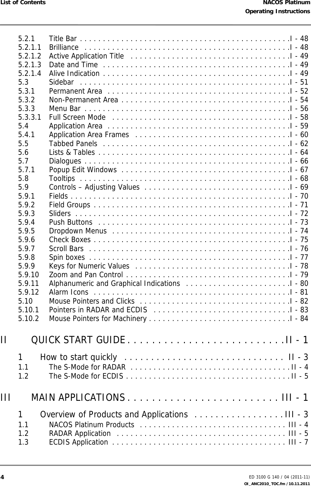 NACOS PlatinumED 3100 G 140 / 04 (2011-11)Operating InstructionsList of Contents OI_ANC2010_TOC.fm /10.11.201145.2.1 Title Bar . . . . . . . . . . . . . . . . . . . . . . . . . . . . . . . . . . . . . . . . . . . . . .I - 485.2.1.1 Brilliance  . . . . . . . . . . . . . . . . . . . . . . . . . . . . . . . . . . . . . . . . . . . . .I - 485.2.1.2 Active Application Title   . . . . . . . . . . . . . . . . . . . . . . . . . . . . . . . . . . .I - 495.2.1.3 Date and Time  . . . . . . . . . . . . . . . . . . . . . . . . . . . . . . . . . . . . . . . . .I - 495.2.1.4 Alive Indication . . . . . . . . . . . . . . . . . . . . . . . . . . . . . . . . . . . . . . . . .I - 495.3 Sidebar  . . . . . . . . . . . . . . . . . . . . . . . . . . . . . . . . . . . . . . . . . . . . . .I - 515.3.1 Permanent Area  . . . . . . . . . . . . . . . . . . . . . . . . . . . . . . . . . . . . . . . .I - 525.3.2 Non-Permanent Area . . . . . . . . . . . . . . . . . . . . . . . . . . . . . . . . . . . . .I - 545.3.3 Menu Bar  . . . . . . . . . . . . . . . . . . . . . . . . . . . . . . . . . . . . . . . . . . . . .I - 565.3.3.1 Full Screen Mode   . . . . . . . . . . . . . . . . . . . . . . . . . . . . . . . . . . . . . . .I - 585.4 Application Area  . . . . . . . . . . . . . . . . . . . . . . . . . . . . . . . . . . . . . . . .I - 595.4.1 Application Area Frames   . . . . . . . . . . . . . . . . . . . . . . . . . . . . . . . . . .I - 605.5 Tabbed Panels  . . . . . . . . . . . . . . . . . . . . . . . . . . . . . . . . . . . . . . . . .I - 625.6 Lists &amp; Tables . . . . . . . . . . . . . . . . . . . . . . . . . . . . . . . . . . . . . . . . . .I - 645.7 Dialogues . . . . . . . . . . . . . . . . . . . . . . . . . . . . . . . . . . . . . . . . . . . . .I - 665.7.1 Popup Edit Windows  . . . . . . . . . . . . . . . . . . . . . . . . . . . . . . . . . . . . .I - 675.8 Tooltips  . . . . . . . . . . . . . . . . . . . . . . . . . . . . . . . . . . . . . . . . . . . . . .I - 685.9 Controls – Adjusting Values  . . . . . . . . . . . . . . . . . . . . . . . . . . . . . . . .I - 695.9.1 Fields . . . . . . . . . . . . . . . . . . . . . . . . . . . . . . . . . . . . . . . . . . . . . . . .I - 705.9.2 Field Groups . . . . . . . . . . . . . . . . . . . . . . . . . . . . . . . . . . . . . . . . . . .I - 715.9.3 Sliders  . . . . . . . . . . . . . . . . . . . . . . . . . . . . . . . . . . . . . . . . . . . . . . .I - 725.9.4 Push Buttons  . . . . . . . . . . . . . . . . . . . . . . . . . . . . . . . . . . . . . . . . . .I - 735.9.5 Dropdown Menus  . . . . . . . . . . . . . . . . . . . . . . . . . . . . . . . . . . . . . . .I - 745.9.6 Check Boxes . . . . . . . . . . . . . . . . . . . . . . . . . . . . . . . . . . . . . . . . . . .I - 755.9.7 Scroll Bars  . . . . . . . . . . . . . . . . . . . . . . . . . . . . . . . . . . . . . . . . . . . .I - 765.9.8 Spin boxes  . . . . . . . . . . . . . . . . . . . . . . . . . . . . . . . . . . . . . . . . . . . .I - 775.9.9 Keys for Numeric Values  . . . . . . . . . . . . . . . . . . . . . . . . . . . . . . . . . .I - 785.9.10 Zoom and Pan Control . . . . . . . . . . . . . . . . . . . . . . . . . . . . . . . . . . . .I - 795.9.11 Alphanumeric and Graphical Indications  . . . . . . . . . . . . . . . . . . . . . . .I - 805.9.12 Alarm Icons  . . . . . . . . . . . . . . . . . . . . . . . . . . . . . . . . . . . . . . . . . . .I - 815.10 Mouse Pointers and Clicks  . . . . . . . . . . . . . . . . . . . . . . . . . . . . . . . . .I - 825.10.1 Pointers in RADAR and ECDIS   . . . . . . . . . . . . . . . . . . . . . . . . . . . . . .I - 835.10.2 Mouse Pointers for Machinery . . . . . . . . . . . . . . . . . . . . . . . . . . . . . . .I - 84II QUICK START GUIDE. . . . . . . . . . . . . . . . . . . . . . . . . .II - 11 How to start quickly   . . . . . . . . . . . . . . . . . . . . . . . . . . . . . .  II - 31.1 The S-Mode for RADAR  . . . . . . . . . . . . . . . . . . . . . . . . . . . . . . . . . . .II - 41.2 The S-Mode for ECDIS . . . . . . . . . . . . . . . . . . . . . . . . . . . . . . . . . . . .II - 5III MAIN APPLICATIONS . . . . . . . . . . . . . . . . . . . . . . . . . III - 11 Overview of Products and Applications  . . . . . . . . . . . . . . . . . III - 31.1 NACOS Platinum Products  . . . . . . . . . . . . . . . . . . . . . . . . . . . . . . . . III - 41.2 RADAR Application  . . . . . . . . . . . . . . . . . . . . . . . . . . . . . . . . . . . . . III - 51.3 ECDIS Application  . . . . . . . . . . . . . . . . . . . . . . . . . . . . . . . . . . . . . . III - 7