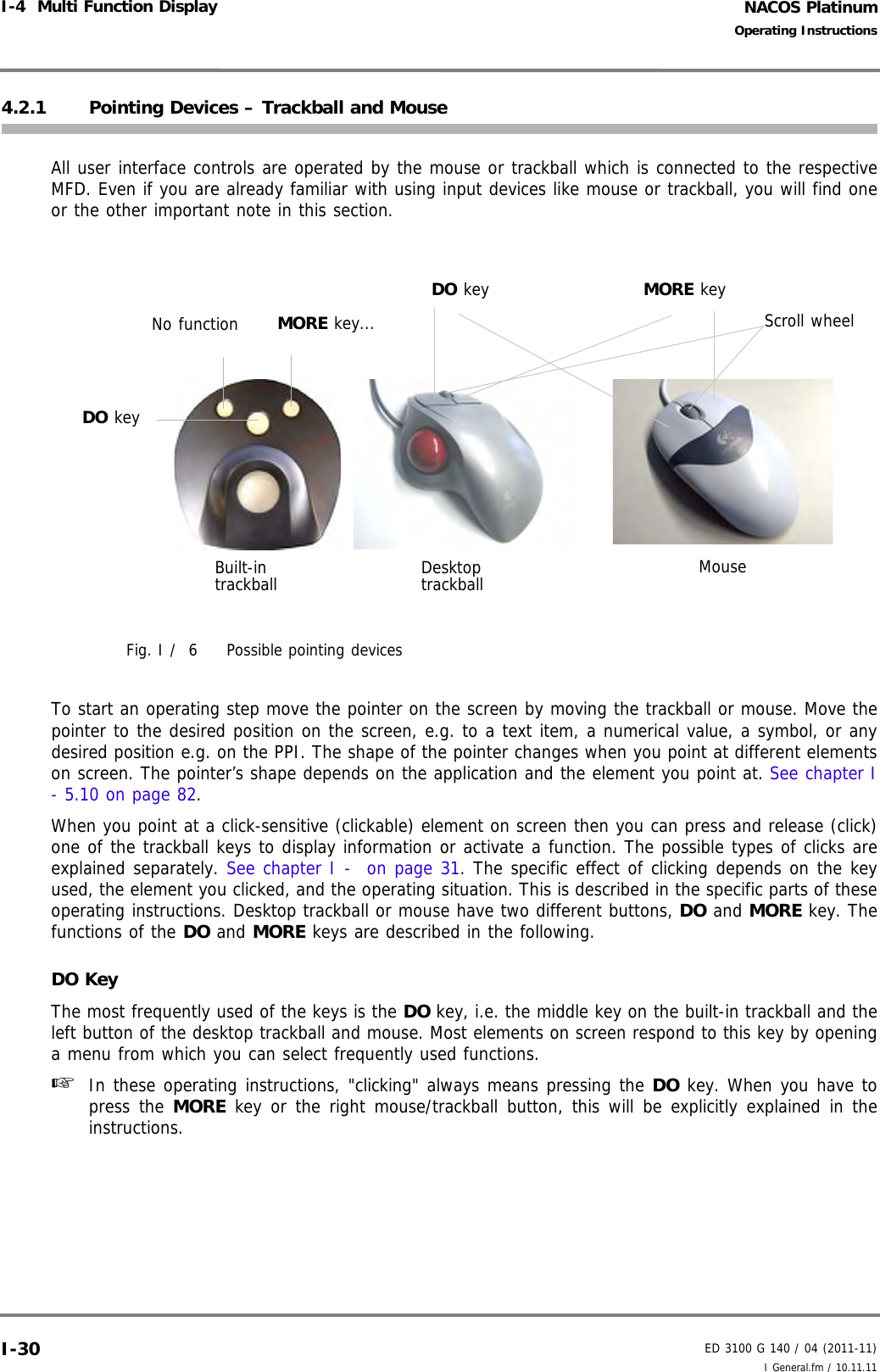 NACOS PlatinumED 3100 G 140 / 04 (2011-11)Operating InstructionsI-4  Multi Function Display I General.fm / 10.11.11I-304.2.1 Pointing Devices – Trackball and MouseAll user interface controls are operated by the mouse or trackball which is connected to the respectiveMFD. Even if you are already familiar with using input devices like mouse or trackball, you will find oneor the other important note in this section. Fig. I /  6 Possible pointing devicesTo start an operating step move the pointer on the screen by moving the trackball or mouse. Move thepointer to the desired position on the screen, e.g. to a text item, a numerical value, a symbol, or anydesired position e.g. on the PPI. The shape of the pointer changes when you point at different elementson screen. The pointer’s shape depends on the application and the element you point at. See chapter I- 5.10 on page 82. When you point at a click-sensitive (clickable) element on screen then you can press and release (click)one of the trackball keys to display information or activate a function. The possible types of clicks areexplained separately. See chapter I -  on page 31. The specific effect of clicking depends on the keyused, the element you clicked, and the operating situation. This is described in the specific parts of theseoperating instructions. Desktop trackball or mouse have two different buttons, DO and MORE key. Thefunctions of the DO and MORE keys are described in the following.DO KeyThe most frequently used of the keys is the DO key, i.e. the middle key on the built-in trackball and theleft button of the desktop trackball and mouse. Most elements on screen respond to this key by openinga menu from which you can select frequently used functions. ☞  In these operating instructions, &quot;clicking&quot; always means pressing the DO key. When you have topress the MORE key or the right mouse/trackball button, this will be explicitly explained in theinstructions.Built-intrackball Desktop trackball MouseDO keyNo function MORE key...DO key MORE keyScroll wheel