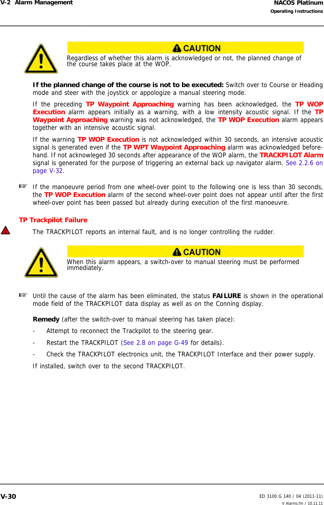 NACOS PlatinumED 3100 G 140 / 04 (2011-11)Operating InstructionsV-2  Alarm Management V Alarms.fm / 10.11.11V-30If the planned change of the course is not to be executed: Switch over to Course or Headingmode and steer with the joystick or appologize a manual steering mode.If the preceding TP Waypoint Approaching warning has been acknowledged, the TP WOPExecution alarm appears initially as a warning, with a low intensity acoustic signal. If the TPWaypoint Approaching warning was not acknowledged, the TP WOP Execution alarm appearstogether with an intensive acoustic signal.If the warning TP WOP Execution is not acknowledged within 30 seconds, an intensive acousticsignal is generated even if the TP WPT Waypoint Approaching alarm was acknowledged before-hand. If not acknowleged 30 seconds after appearance of the WOP alarm, the TRACKPILOT Alarmsignal is generated for the purpose of triggering an external back up navigator alarm. See 2.2.6 onpage V-32.☞  If the manoeuvre period from one wheel-over point to the following one is less than 30 seconds,the TP WOP Execution alarm of the second wheel-over point does not appear until after the firstwheel-over point has been passed but already during execution of the first manoeuvre.TP Trackpilot Failure The TRACKPILOT reports an internal fault, and is no longer controlling the rudder.☞  Until the cause of the alarm has been eliminated, the status FAILURE is shown in the operationalmode field of the TRACKPILOT data display as well as on the Conning display.Remedy (after the switch-over to manual steering has taken place):-  Attempt to reconnect the Trackpilot to the steering gear.-  Restart the TRACKPILOT (See 2.8 on page G-49 for details). -  Check the TRACKPILOT electronics unit, the TRACKPILOT Interface and their power supply.If installed, switch over to the second TRACKPILOT.Regardless of whether this alarm is acknowledged or not, the planned change of the course takes place at the WOP.When this alarm appears, a switch-over to manual steering must be performed immediately.