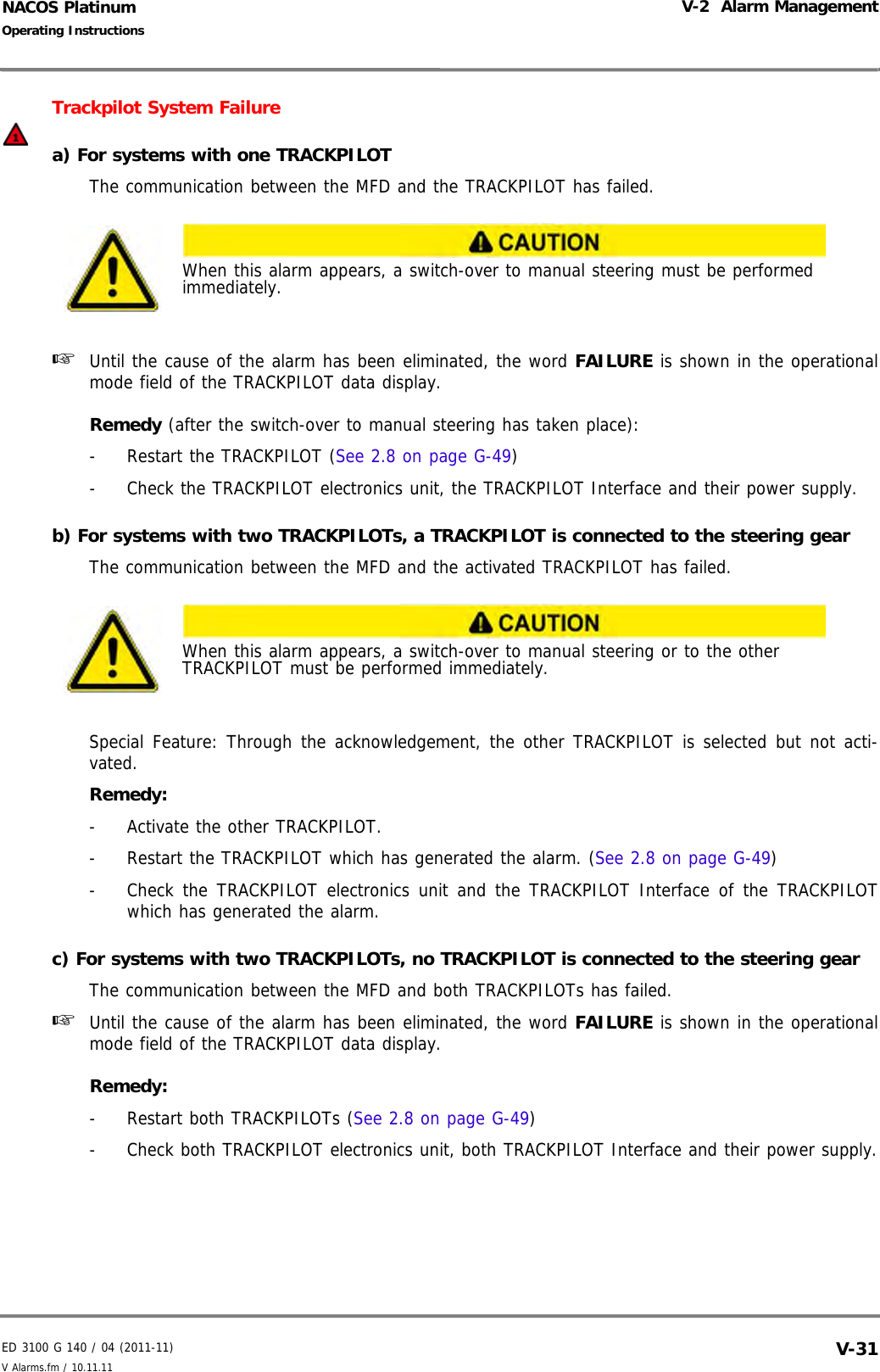 ED 3100 G 140 / 04 (2011-11)Operating InstructionsV-2  Alarm ManagementV Alarms.fm / 10.11.11 V-31NACOS PlatinumTrackpilot System Failurea) For systems with one TRACKPILOTThe communication between the MFD and the TRACKPILOT has failed.☞  Until the cause of the alarm has been eliminated, the word FAILURE is shown in the operationalmode field of the TRACKPILOT data display.Remedy (after the switch-over to manual steering has taken place):-  Restart the TRACKPILOT (See 2.8 on page G-49)-  Check the TRACKPILOT electronics unit, the TRACKPILOT Interface and their power supply.b) For systems with two TRACKPILOTs, a TRACKPILOT is connected to the steering gearThe communication between the MFD and the activated TRACKPILOT has failed.Special Feature: Through the acknowledgement, the other TRACKPILOT is selected but not acti-vated.Remedy: -  Activate the other TRACKPILOT.-  Restart the TRACKPILOT which has generated the alarm. (See 2.8 on page G-49)-  Check the TRACKPILOT electronics unit and the TRACKPILOT Interface of the TRACKPILOTwhich has generated the alarm.c) For systems with two TRACKPILOTs, no TRACKPILOT is connected to the steering gearThe communication between the MFD and both TRACKPILOTs has failed.☞  Until the cause of the alarm has been eliminated, the word FAILURE is shown in the operationalmode field of the TRACKPILOT data display.Remedy: - Restart both TRACKPILOTs (See 2.8 on page G-49)- Check both TRACKPILOT electronics unit, both TRACKPILOT Interface and their power supply.When this alarm appears, a switch-over to manual steering must be performed immediately.When this alarm appears, a switch-over to manual steering or to the other TRACKPILOT must be performed immediately.