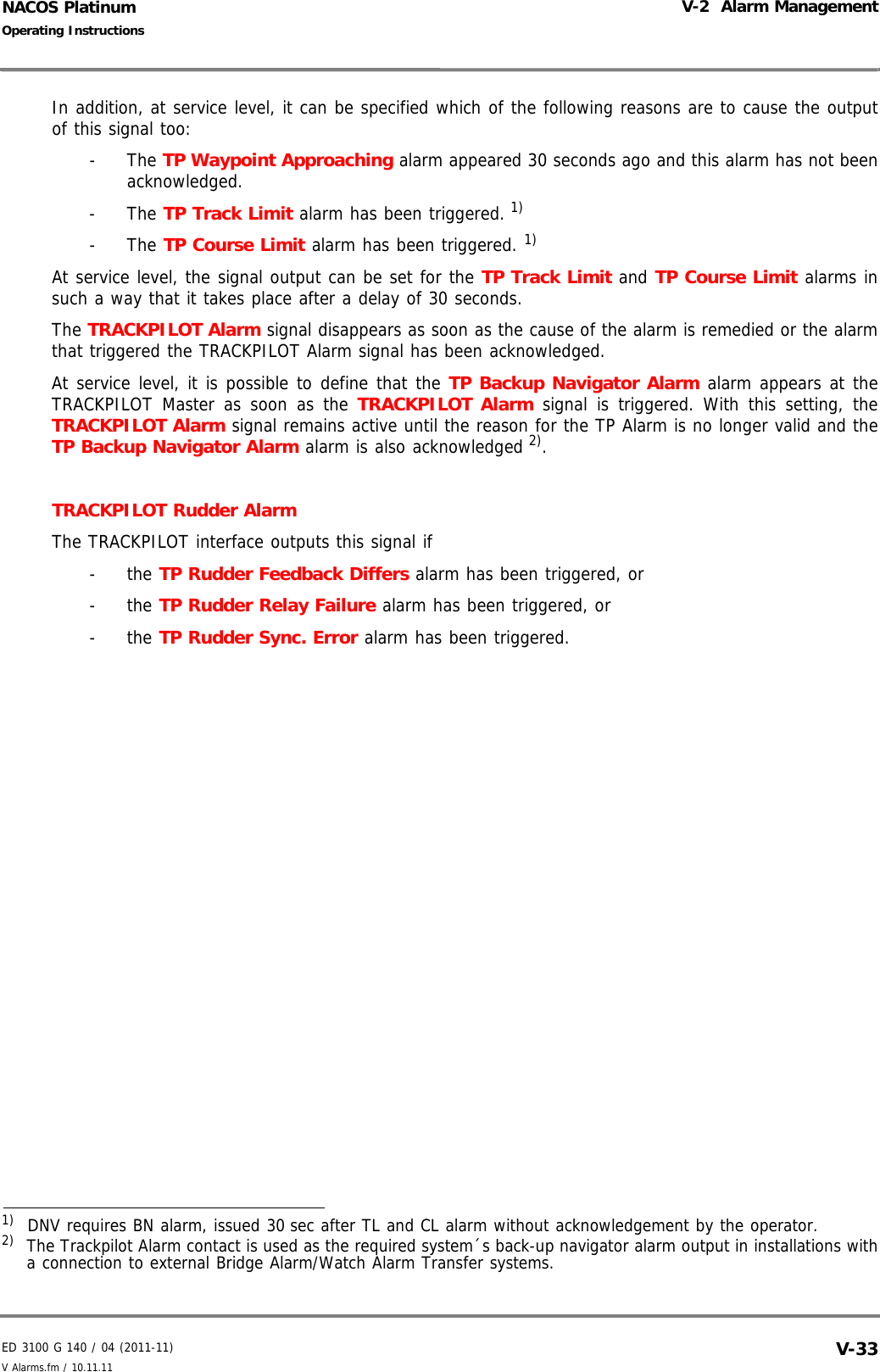 ED 3100 G 140 / 04 (2011-11)Operating InstructionsV-2  Alarm ManagementV Alarms.fm / 10.11.11 V-33NACOS PlatinumIn addition, at service level, it can be specified which of the following reasons are to cause the outputof this signal too:- The TP Waypoint Approaching alarm appeared 30 seconds ago and this alarm has not beenacknowledged.- The TP Track Limit alarm has been triggered. 1)- The TP Course Limit alarm has been triggered. 1)At service level, the signal output can be set for the TP Track Limit and TP Course Limit alarms insuch a way that it takes place after a delay of 30 seconds. The TRACKPILOT Alarm signal disappears as soon as the cause of the alarm is remedied or the alarmthat triggered the TRACKPILOT Alarm signal has been acknowledged.At service level, it is possible to define that the TP Backup Navigator Alarm alarm appears at theTRACKPILOT Master as soon as the TRACKPILOT Alarm signal is triggered. With this setting, theTRACKPILOT Alarm signal remains active until the reason for the TP Alarm is no longer valid and theTP Backup Navigator Alarm alarm is also acknowledged 2).TRACKPILOT Rudder AlarmThe TRACKPILOT interface outputs this signal if - the TP Rudder Feedback Differs alarm has been triggered, or- the TP Rudder Relay Failure alarm has been triggered, or- the TP Rudder Sync. Error alarm has been triggered.1)  DNV requires BN alarm, issued 30 sec after TL and CL alarm without acknowledgement by the operator.2)  The Trackpilot Alarm contact is used as the required system´s back-up navigator alarm output in installations witha connection to external Bridge Alarm/Watch Alarm Transfer systems.