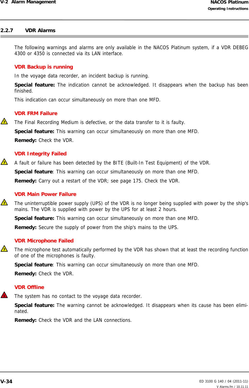 NACOS PlatinumED 3100 G 140 / 04 (2011-11)Operating InstructionsV-2  Alarm Management V Alarms.fm / 10.11.11V-342.2.7 VDR AlarmsThe following warnings and alarms are only available in the NACOS Platinum system, if a VDR DEBEG4300 or 4350 is connected via its LAN interface.VDR Backup is runningIn the voyage data recorder, an incident backup is running.Special feature: The indication cannot be acknowledged. It disappears when the backup has beenfinished.This indication can occur simultaneously on more than one MFD.VDR FRM FailureThe Final Recording Medium is defective, or the data transfer to it is faulty.Special feature: This warning can occur simultaneously on more than one MFD.Remedy: Check the VDR.VDR Integrity FailedA fault or failure has been detected by the BITE (Built-In Test Equipment) of the VDR.Special feature: This warning can occur simultaneously on more than one MFD.Remedy: Carry out a restart of the VDR; see page 175. Check the VDR.VDR Main Power FailureThe uninterruptible power supply (UPS) of the VDR is no longer being supplied with power by the ship&apos;smains. The VDR is supplied with power by the UPS for at least 2 hours.Special feature: This warning can occur simultaneously on more than one MFD.Remedy: Secure the supply of power from the ship&apos;s mains to the UPS.VDR Microphone FailedThe microphone test automatically performed by the VDR has shown that at least the recording functionof one of the microphones is faulty.Special feature: This warning can occur simultaneously on more than one MFD.Remedy: Check the VDR.VDR OfflineThe system has no contact to the voyage data recorder.Special feature: The warning cannot be acknowledged. It disappears when its cause has been elimi-nated.Remedy: Check the VDR and the LAN connections.