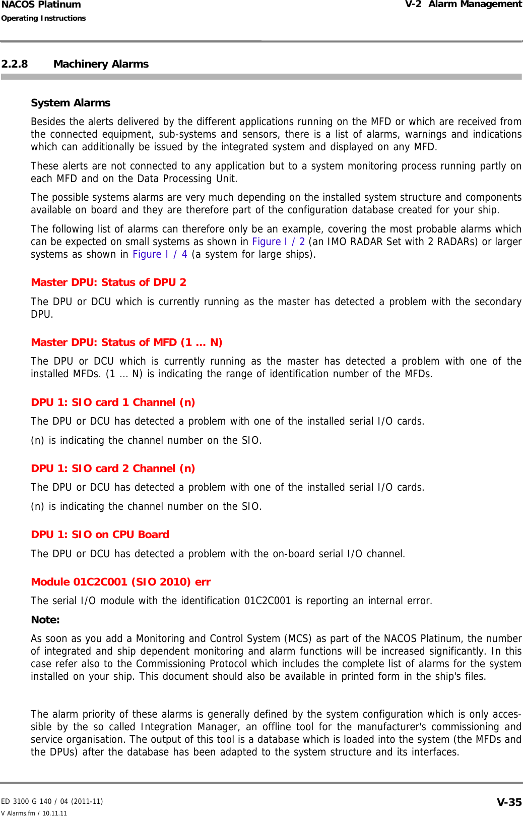 ED 3100 G 140 / 04 (2011-11)Operating InstructionsV-2  Alarm ManagementV Alarms.fm / 10.11.11 V-35NACOS Platinum2.2.8 Machinery AlarmsSystem AlarmsBesides the alerts delivered by the different applications running on the MFD or which are received fromthe connected equipment, sub-systems and sensors, there is a list of alarms, warnings and indicationswhich can additionally be issued by the integrated system and displayed on any MFD. These alerts are not connected to any application but to a system monitoring process running partly oneach MFD and on the Data Processing Unit. The possible systems alarms are very much depending on the installed system structure and componentsavailable on board and they are therefore part of the configuration database created for your ship.The following list of alarms can therefore only be an example, covering the most probable alarms whichcan be expected on small systems as shown in Figure I / 2 (an IMO RADAR Set with 2 RADARs) or largersystems as shown in Figure I / 4 (a system for large ships).Master DPU: Status of DPU 2The DPU or DCU which is currently running as the master has detected a problem with the secondaryDPU.Master DPU: Status of MFD (1 … N)The DPU or DCU which is currently running as the master has detected a problem with one of theinstalled MFDs. (1 … N) is indicating the range of identification number of the MFDs.DPU 1: SIO card 1 Channel (n)The DPU or DCU has detected a problem with one of the installed serial I/O cards. (n) is indicating the channel number on the SIO.DPU 1: SIO card 2 Channel (n)The DPU or DCU has detected a problem with one of the installed serial I/O cards. (n) is indicating the channel number on the SIO.DPU 1: SIO on CPU BoardThe DPU or DCU has detected a problem with the on-board serial I/O channel. Module 01C2C001 (SIO 2010) errThe serial I/O module with the identification 01C2C001 is reporting an internal error.Note:As soon as you add a Monitoring and Control System (MCS) as part of the NACOS Platinum, the numberof integrated and ship dependent monitoring and alarm functions will be increased significantly. In thiscase refer also to the Commissioning Protocol which includes the complete list of alarms for the systeminstalled on your ship. This document should also be available in printed form in the ship&apos;s files.The alarm priority of these alarms is generally defined by the system configuration which is only acces-sible by the so called Integration Manager, an offline tool for the manufacturer&apos;s commissioning andservice organisation. The output of this tool is a database which is loaded into the system (the MFDs andthe DPUs) after the database has been adapted to the system structure and its interfaces.