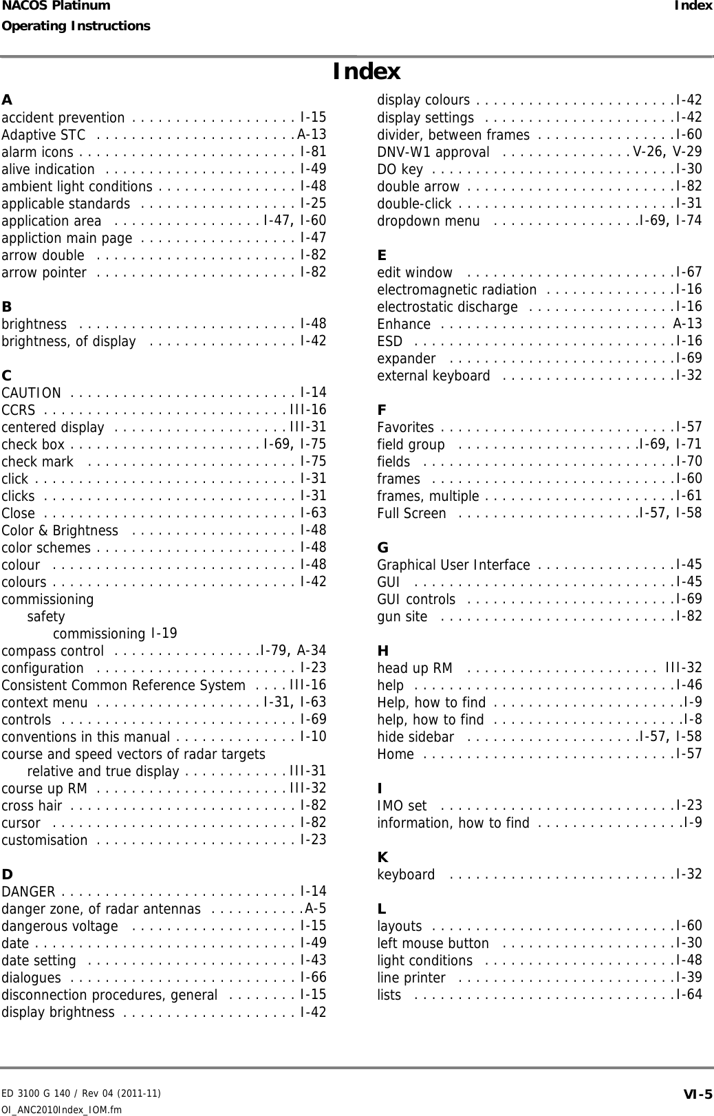 ED 3100 G 140 / Rev 04 (2011-11)Operating Instructions IndexOI_ANC2010Index_IOM.fm VI-5NACOS PlatinumAaccident prevention . . . . . . . . . . . . . . . . . . . I-15Adaptive STC  . . . . . . . . . . . . . . . . . . . . . . .A-13alarm icons . . . . . . . . . . . . . . . . . . . . . . . . . I-81alive indication  . . . . . . . . . . . . . . . . . . . . . . I-49ambient light conditions . . . . . . . . . . . . . . . . I-48applicable standards  . . . . . . . . . . . . . . . . . . I-25application area  . . . . . . . . . . . . . . . . . I-47, I-60appliction main page . . . . . . . . . . . . . . . . . . I-47arrow double  . . . . . . . . . . . . . . . . . . . . . . . I-82arrow pointer  . . . . . . . . . . . . . . . . . . . . . . . I-82Bbrightness  . . . . . . . . . . . . . . . . . . . . . . . . . I-48brightness, of display  . . . . . . . . . . . . . . . . . I-42CCAUTION . . . . . . . . . . . . . . . . . . . . . . . . . . I-14CCRS . . . . . . . . . . . . . . . . . . . . . . . . . . . . III-16centered display . . . . . . . . . . . . . . . . . . . . III-31check box . . . . . . . . . . . . . . . . . . . . . . I-69, I-75check mark  . . . . . . . . . . . . . . . . . . . . . . . . I-75click . . . . . . . . . . . . . . . . . . . . . . . . . . . . . . I-31clicks . . . . . . . . . . . . . . . . . . . . . . . . . . . . . I-31Close . . . . . . . . . . . . . . . . . . . . . . . . . . . . . I-63Color &amp; Brightness  . . . . . . . . . . . . . . . . . . . I-48color schemes . . . . . . . . . . . . . . . . . . . . . . . I-48colour  . . . . . . . . . . . . . . . . . . . . . . . . . . . . I-48colours . . . . . . . . . . . . . . . . . . . . . . . . . . . . I-42commissioningsafetycommissioning I-19compass control  . . . . . . . . . . . . . . . . .I-79, A-34configuration  . . . . . . . . . . . . . . . . . . . . . . . I-23Consistent Common Reference System . . . . III-16context menu . . . . . . . . . . . . . . . . . . . I-31, I-63controls  . . . . . . . . . . . . . . . . . . . . . . . . . . . I-69conventions in this manual . . . . . . . . . . . . . . I-10course and speed vectors of radar targetsrelative and true display . . . . . . . . . . . . III-31course up RM . . . . . . . . . . . . . . . . . . . . . . III-32cross hair . . . . . . . . . . . . . . . . . . . . . . . . . . I-82cursor  . . . . . . . . . . . . . . . . . . . . . . . . . . . . I-82customisation . . . . . . . . . . . . . . . . . . . . . . . I-23DDANGER . . . . . . . . . . . . . . . . . . . . . . . . . . . I-14danger zone, of radar antennas  . . . . . . . . . . .A-5dangerous voltage  . . . . . . . . . . . . . . . . . . . I-15date . . . . . . . . . . . . . . . . . . . . . . . . . . . . . . I-49date setting  . . . . . . . . . . . . . . . . . . . . . . . . I-43dialogues . . . . . . . . . . . . . . . . . . . . . . . . . . I-66disconnection procedures, general  . . . . . . . . I-15display brightness . . . . . . . . . . . . . . . . . . . . I-42display colours . . . . . . . . . . . . . . . . . . . . . . .I-42display settings  . . . . . . . . . . . . . . . . . . . . . .I-42divider, between frames . . . . . . . . . . . . . . . .I-60DNV-W1 approval  . . . . . . . . . . . . . . .V-26, V-29DO key . . . . . . . . . . . . . . . . . . . . . . . . . . . .I-30double arrow . . . . . . . . . . . . . . . . . . . . . . . .I-82double-click . . . . . . . . . . . . . . . . . . . . . . . . .I-31dropdown menu  . . . . . . . . . . . . . . . . .I-69, I-74Eedit window  . . . . . . . . . . . . . . . . . . . . . . . .I-67electromagnetic radiation . . . . . . . . . . . . . . .I-16electrostatic discharge  . . . . . . . . . . . . . . . . .I-16Enhance . . . . . . . . . . . . . . . . . . . . . . . . . . A-13ESD  . . . . . . . . . . . . . . . . . . . . . . . . . . . . . .I-16expander  . . . . . . . . . . . . . . . . . . . . . . . . . .I-69external keyboard  . . . . . . . . . . . . . . . . . . . .I-32FFavorites . . . . . . . . . . . . . . . . . . . . . . . . . . .I-57field group  . . . . . . . . . . . . . . . . . . . . .I-69, I-71fields  . . . . . . . . . . . . . . . . . . . . . . . . . . . . .I-70frames  . . . . . . . . . . . . . . . . . . . . . . . . . . . .I-60frames, multiple . . . . . . . . . . . . . . . . . . . . . .I-61Full Screen  . . . . . . . . . . . . . . . . . . . . .I-57, I-58GGraphical User Interface . . . . . . . . . . . . . . . .I-45GUI  . . . . . . . . . . . . . . . . . . . . . . . . . . . . . .I-45GUI controls  . . . . . . . . . . . . . . . . . . . . . . . .I-69gun site  . . . . . . . . . . . . . . . . . . . . . . . . . . .I-82Hhead up RM  . . . . . . . . . . . . . . . . . . . . . .  III-32help  . . . . . . . . . . . . . . . . . . . . . . . . . . . . . .I-46Help, how to find . . . . . . . . . . . . . . . . . . . . . .I-9help, how to find . . . . . . . . . . . . . . . . . . . . . .I-8hide sidebar  . . . . . . . . . . . . . . . . . . . .I-57, I-58Home . . . . . . . . . . . . . . . . . . . . . . . . . . . . .I-57IIMO set  . . . . . . . . . . . . . . . . . . . . . . . . . . .I-23information, how to find . . . . . . . . . . . . . . . . .I-9Kkeyboard  . . . . . . . . . . . . . . . . . . . . . . . . . .I-32Llayouts . . . . . . . . . . . . . . . . . . . . . . . . . . . .I-60left mouse button  . . . . . . . . . . . . . . . . . . . .I-30light conditions  . . . . . . . . . . . . . . . . . . . . . .I-48line printer  . . . . . . . . . . . . . . . . . . . . . . . . .I-39lists  . . . . . . . . . . . . . . . . . . . . . . . . . . . . . .I-64Index