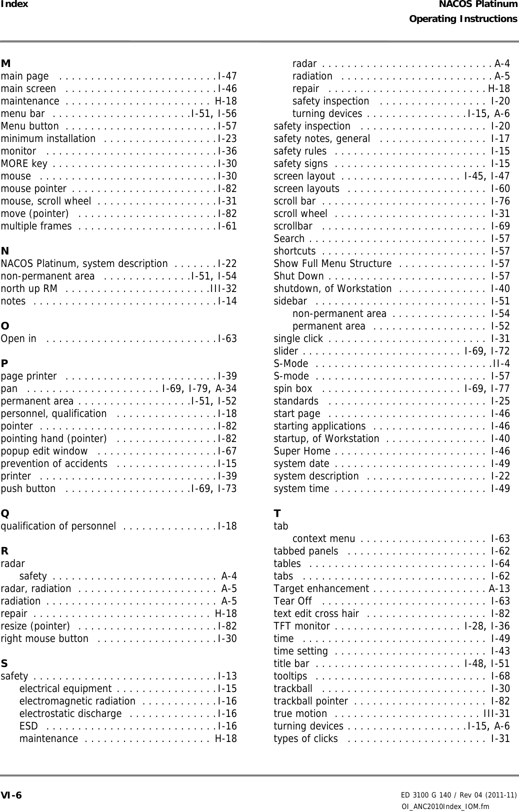 NACOS PlatinumED 3100 G 140 / Rev 04 (2011-11)Operating InstructionsIndex OI_ANC2010Index_IOM.fmVI-6Mmain page  . . . . . . . . . . . . . . . . . . . . . . . . .I-47main screen  . . . . . . . . . . . . . . . . . . . . . . . .I-46maintenance . . . . . . . . . . . . . . . . . . . . . . . H-18menu bar  . . . . . . . . . . . . . . . . . . . . . .I-51, I-56Menu button . . . . . . . . . . . . . . . . . . . . . . . .I-57minimum installation  . . . . . . . . . . . . . . . . . .I-23monitor  . . . . . . . . . . . . . . . . . . . . . . . . . . .I-36MORE key . . . . . . . . . . . . . . . . . . . . . . . . . .I-30mouse  . . . . . . . . . . . . . . . . . . . . . . . . . . . .I-30mouse pointer . . . . . . . . . . . . . . . . . . . . . . .I-82mouse, scroll wheel . . . . . . . . . . . . . . . . . . .I-31move (pointer)  . . . . . . . . . . . . . . . . . . . . . .I-82multiple frames . . . . . . . . . . . . . . . . . . . . . .I-61NNACOS Platinum, system description . . . . . . .I-22non-permanent area  . . . . . . . . . . . . . .I-51, I-54north up RM  . . . . . . . . . . . . . . . . . . . . . . .III-32notes  . . . . . . . . . . . . . . . . . . . . . . . . . . . . .I-14OOpen in  . . . . . . . . . . . . . . . . . . . . . . . . . . .I-63Ppage printer  . . . . . . . . . . . . . . . . . . . . . . . .I-39pan  . . . . . . . . . . . . . . . . . . . . . I-69, I-79, A-34permanent area . . . . . . . . . . . . . . . . . .I-51, I-52personnel, qualification  . . . . . . . . . . . . . . . .I-18pointer . . . . . . . . . . . . . . . . . . . . . . . . . . . .I-82pointing hand (pointer)  . . . . . . . . . . . . . . . .I-82popup edit window  . . . . . . . . . . . . . . . . . . .I-67prevention of accidents  . . . . . . . . . . . . . . . .I-15printer  . . . . . . . . . . . . . . . . . . . . . . . . . . . .I-39push button  . . . . . . . . . . . . . . . . . . . .I-69, I-73Qqualification of personnel . . . . . . . . . . . . . . .I-18Rradarsafety . . . . . . . . . . . . . . . . . . . . . . . . . . A-4radar, radiation . . . . . . . . . . . . . . . . . . . . . . A-5radiation . . . . . . . . . . . . . . . . . . . . . . . . . . . A-5repair . . . . . . . . . . . . . . . . . . . . . . . . . . . . H-18resize (pointer)  . . . . . . . . . . . . . . . . . . . . . .I-82right mouse button  . . . . . . . . . . . . . . . . . . .I-30Ssafety . . . . . . . . . . . . . . . . . . . . . . . . . . . . .I-13electrical equipment . . . . . . . . . . . . . . . .I-15electromagnetic radiation . . . . . . . . . . . .I-16electrostatic discharge  . . . . . . . . . . . . . .I-16ESD  . . . . . . . . . . . . . . . . . . . . . . . . . . .I-16maintenance . . . . . . . . . . . . . . . . . . . . H-18radar . . . . . . . . . . . . . . . . . . . . . . . . . . . A-4radiation  . . . . . . . . . . . . . . . . . . . . . . . . A-5repair  . . . . . . . . . . . . . . . . . . . . . . . . . H-18safety inspection  . . . . . . . . . . . . . . . . .  I-20turning devices . . . . . . . . . . . . . . . .I-15, A-6safety inspection  . . . . . . . . . . . . . . . . . . . .  I-20safety notes, general  . . . . . . . . . . . . . . . . .  I-17safety rules  . . . . . . . . . . . . . . . . . . . . . . . .  I-15safety signs . . . . . . . . . . . . . . . . . . . . . . . .  I-15screen layout . . . . . . . . . . . . . . . . . . . I-45, I-47screen layouts  . . . . . . . . . . . . . . . . . . . . . .  I-60scroll bar . . . . . . . . . . . . . . . . . . . . . . . . . .  I-76scroll wheel  . . . . . . . . . . . . . . . . . . . . . . . .  I-31scrollbar  . . . . . . . . . . . . . . . . . . . . . . . . . .  I-69Search . . . . . . . . . . . . . . . . . . . . . . . . . . . .  I-57shortcuts . . . . . . . . . . . . . . . . . . . . . . . . . .  I-57Show Full Menu Structure . . . . . . . . . . . . . .  I-57Shut Down . . . . . . . . . . . . . . . . . . . . . . . . .  I-57shutdown, of Workstation . . . . . . . . . . . . . .  I-40sidebar  . . . . . . . . . . . . . . . . . . . . . . . . . . .  I-51non-permanent area . . . . . . . . . . . . . . .  I-54permanent area  . . . . . . . . . . . . . . . . . .  I-52single click . . . . . . . . . . . . . . . . . . . . . . . . .  I-31slider . . . . . . . . . . . . . . . . . . . . . . . . . I-69, I-72S-Mode  . . . . . . . . . . . . . . . . . . . . . . . . . . . .II-4S-mode . . . . . . . . . . . . . . . . . . . . . . . . . . .  I-57spin box  . . . . . . . . . . . . . . . . . . . . . . I-69, I-77standards  . . . . . . . . . . . . . . . . . . . . . . . . .  I-25start page  . . . . . . . . . . . . . . . . . . . . . . . . .  I-46starting applications  . . . . . . . . . . . . . . . . . .  I-46startup, of Workstation . . . . . . . . . . . . . . . .  I-40Super Home . . . . . . . . . . . . . . . . . . . . . . . .  I-46system date . . . . . . . . . . . . . . . . . . . . . . . .  I-49system description  . . . . . . . . . . . . . . . . . . .  I-22system time . . . . . . . . . . . . . . . . . . . . . . . .  I-49Ttab context menu . . . . . . . . . . . . . . . . . . . .  I-63tabbed panels  . . . . . . . . . . . . . . . . . . . . . .  I-62tables  . . . . . . . . . . . . . . . . . . . . . . . . . . . .  I-64tabs  . . . . . . . . . . . . . . . . . . . . . . . . . . . . .  I-62Target enhancement . . . . . . . . . . . . . . . . . . A-13Tear Off  . . . . . . . . . . . . . . . . . . . . . . . . . .  I-63text edit cross hair  . . . . . . . . . . . . . . . . . . .  I-82TFT monitor . . . . . . . . . . . . . . . . . . . . I-28, I-36time  . . . . . . . . . . . . . . . . . . . . . . . . . . . . .  I-49time setting . . . . . . . . . . . . . . . . . . . . . . . .  I-43title bar . . . . . . . . . . . . . . . . . . . . . . . I-48, I-51tooltips  . . . . . . . . . . . . . . . . . . . . . . . . . . .  I-68trackball  . . . . . . . . . . . . . . . . . . . . . . . . . .  I-30trackball pointer . . . . . . . . . . . . . . . . . . . . .  I-82true motion  . . . . . . . . . . . . . . . . . . . . . . . III-31turning devices . . . . . . . . . . . . . . . . . . .I-15, A-6types of clicks  . . . . . . . . . . . . . . . . . . . . . .  I-31