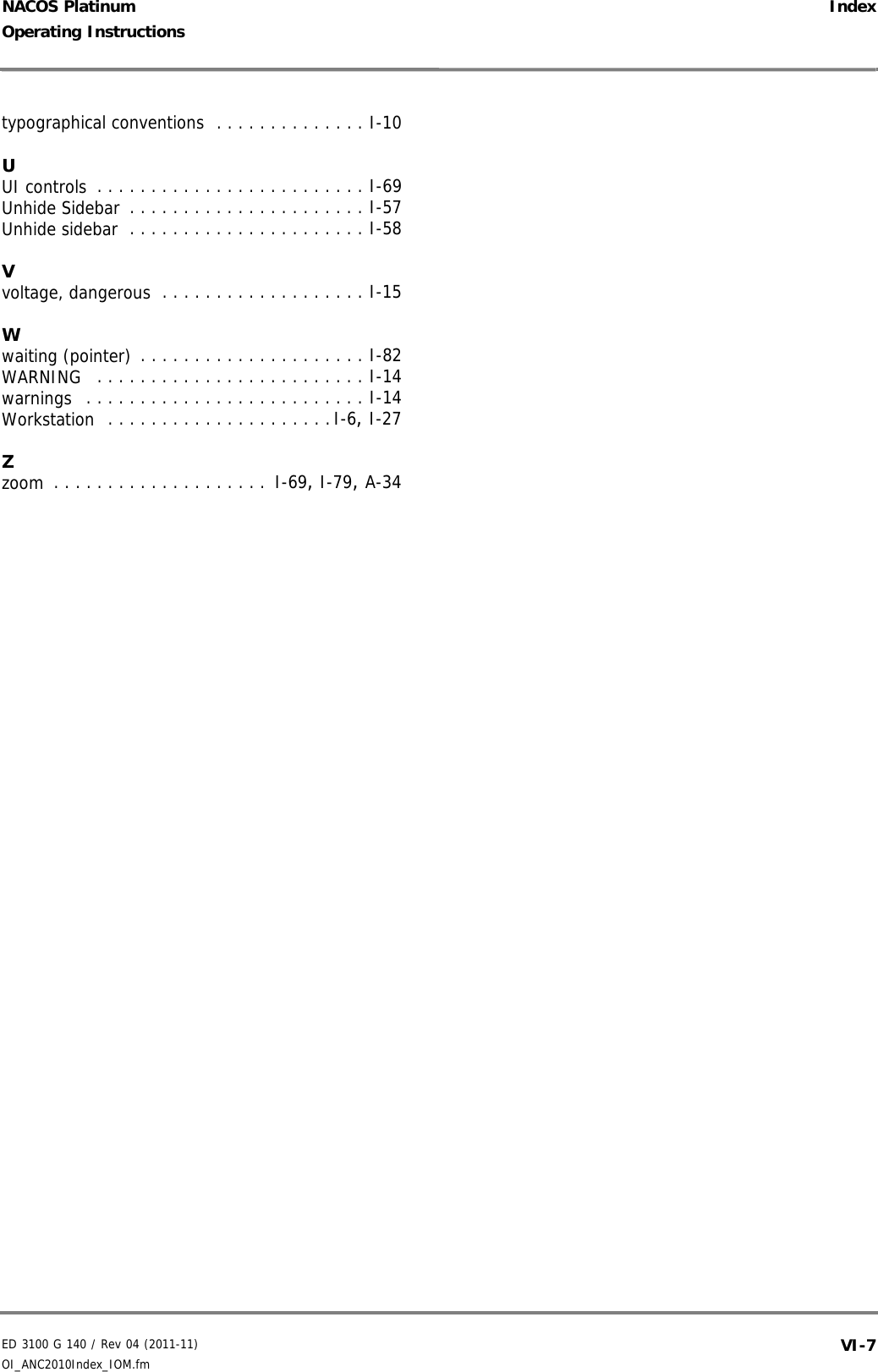 ED 3100 G 140 / Rev 04 (2011-11)Operating Instructions IndexOI_ANC2010Index_IOM.fm VI-7NACOS Platinumtypographical conventions  . . . . . . . . . . . . . . I-10UUI controls . . . . . . . . . . . . . . . . . . . . . . . . . I-69Unhide Sidebar . . . . . . . . . . . . . . . . . . . . . . I-57Unhide sidebar . . . . . . . . . . . . . . . . . . . . . . I-58Vvoltage, dangerous . . . . . . . . . . . . . . . . . . . I-15Wwaiting (pointer) . . . . . . . . . . . . . . . . . . . . . I-82WARNING  . . . . . . . . . . . . . . . . . . . . . . . . . I-14warnings  . . . . . . . . . . . . . . . . . . . . . . . . . . I-14Workstation  . . . . . . . . . . . . . . . . . . . . .I-6, I-27Zzoom . . . . . . . . . . . . . . . . . . . .  I-69, I-79, A-34