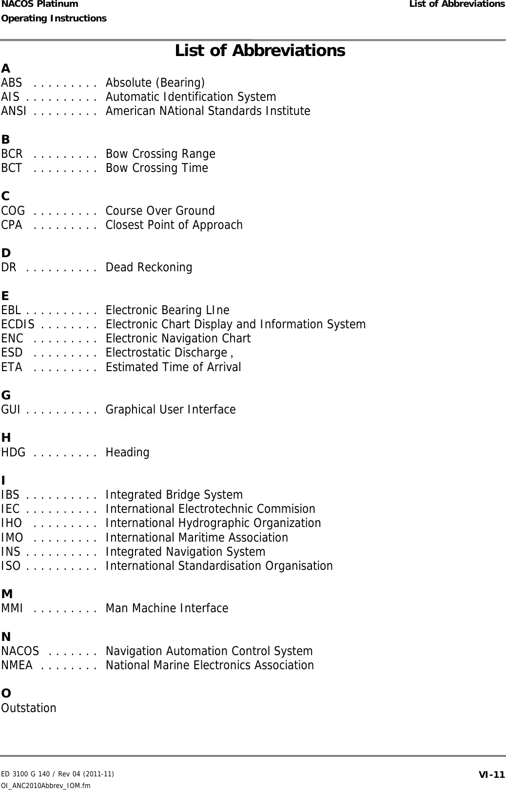 ED 3100 G 140 / Rev 04 (2011-11)Operating Instructions List of AbbreviationsOI_ANC2010Abbrev_IOM.fm  VI-11NACOS PlatinumAABS   . . . . . . . . .  Absolute (Bearing) AIS . . . . . . . . . .  Automatic Identification System ANSI . . . . . . . . .  American NAtional Standards Institute BBCR   . . . . . . . . .  Bow Crossing Range BCT   . . . . . . . . .  Bow Crossing Time CCOG  . . . . . . . . .  Course Over Ground CPA   . . . . . . . . .  Closest Point of Approach DDR  . . . . . . . . . .  Dead Reckoning EEBL . . . . . . . . . .  Electronic Bearing LIne ECDIS . . . . . . . .  Electronic Chart Display and Information System ENC  . . . . . . . . .  Electronic Navigation Chart ESD   . . . . . . . . .  Electrostatic Discharge , ETA   . . . . . . . . .  Estimated Time of Arrival GGUI . . . . . . . . . .  Graphical User Interface HHDG  . . . . . . . . .  Heading IIBS . . . . . . . . . .  Integrated Bridge System IEC . . . . . . . . . .  International Electrotechnic Commision IHO   . . . . . . . . .  International Hydrographic Organization IMO  . . . . . . . . .  International Maritime Association INS . . . . . . . . . .  Integrated Navigation System ISO . . . . . . . . . .  International Standardisation Organisation MMMI  . . . . . . . . .  Man Machine Interface NNACOS  . . . . . . .  Navigation Automation Control System NMEA  . . . . . . . .  National Marine Electronics Association OOutstation List of Abbreviations