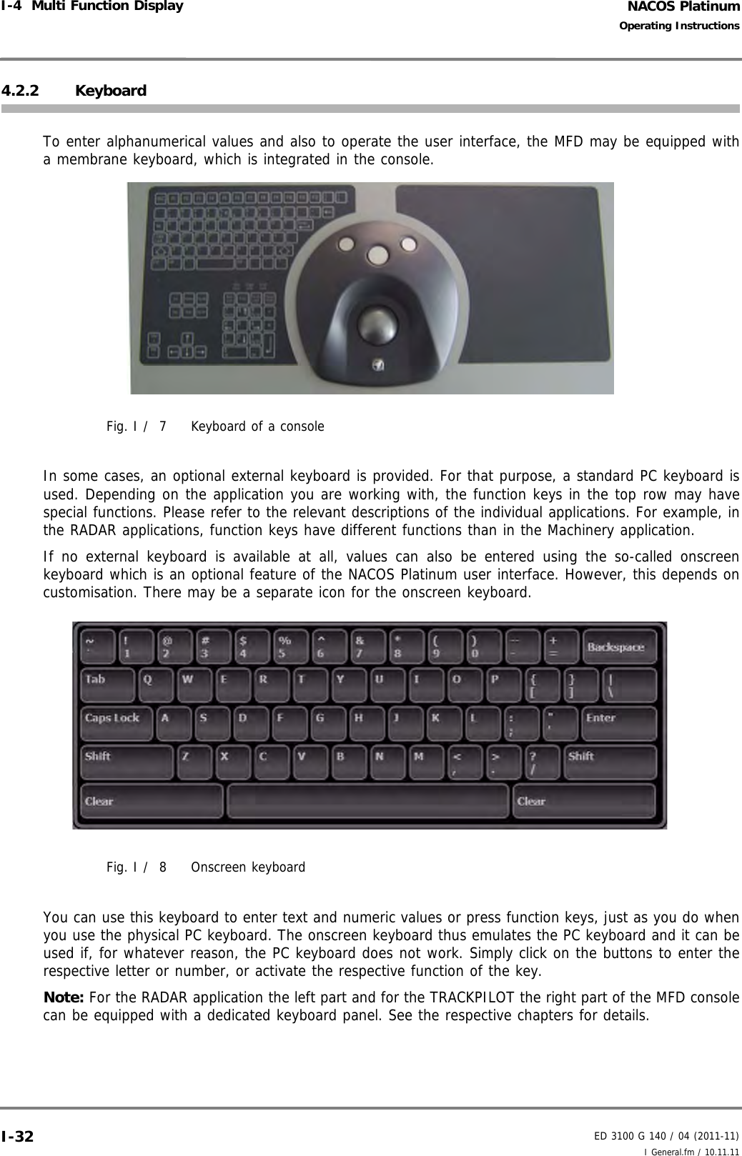 NACOS PlatinumED 3100 G 140 / 04 (2011-11)Operating InstructionsI-4  Multi Function Display I General.fm / 10.11.11I-324.2.2 KeyboardTo enter alphanumerical values and also to operate the user interface, the MFD may be equipped witha membrane keyboard, which is integrated in the console.Fig. I /  7 Keyboard of a consoleIn some cases, an optional external keyboard is provided. For that purpose, a standard PC keyboard isused. Depending on the application you are working with, the function keys in the top row may havespecial functions. Please refer to the relevant descriptions of the individual applications. For example, inthe RADAR applications, function keys have different functions than in the Machinery application.If no external keyboard is available at all, values can also be entered using the so-called onscreenkeyboard which is an optional feature of the NACOS Platinum user interface. However, this depends oncustomisation. There may be a separate icon for the onscreen keyboard.Fig. I /  8 Onscreen keyboardYou can use this keyboard to enter text and numeric values or press function keys, just as you do whenyou use the physical PC keyboard. The onscreen keyboard thus emulates the PC keyboard and it can beused if, for whatever reason, the PC keyboard does not work. Simply click on the buttons to enter therespective letter or number, or activate the respective function of the key.Note: For the RADAR application the left part and for the TRACKPILOT the right part of the MFD consolecan be equipped with a dedicated keyboard panel. See the respective chapters for details.
