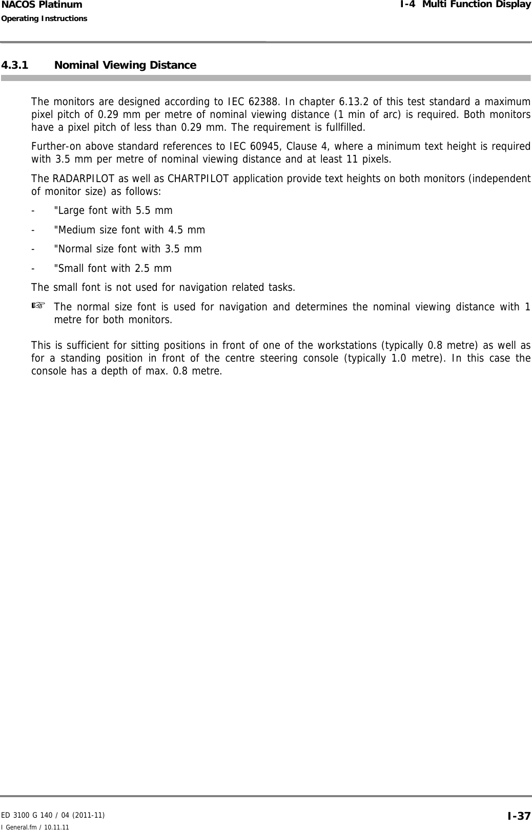 ED 3100 G 140 / 04 (2011-11)Operating InstructionsI-4  Multi Function DisplayI General.fm / 10.11.11 I-37NACOS Platinum4.3.1 Nominal Viewing DistanceThe monitors are designed according to IEC 62388. In chapter 6.13.2 of this test standard a maximumpixel pitch of 0.29 mm per metre of nominal viewing distance (1 min of arc) is required. Both monitorshave a pixel pitch of less than 0.29 mm. The requirement is fullfilled. Further-on above standard references to IEC 60945, Clause 4, where a minimum text height is requiredwith 3.5 mm per metre of nominal viewing distance and at least 11 pixels.The RADARPILOT as well as CHARTPILOT application provide text heights on both monitors (independentof monitor size) as follows:-  &quot;Large font with 5.5 mm-  &quot;Medium size font with 4.5 mm-  &quot;Normal size font with 3.5 mm-  &quot;Small font with 2.5 mmThe small font is not used for navigation related tasks.☞  The normal size font is used for navigation and determines the nominal viewing distance with 1metre for both monitors.This is sufficient for sitting positions in front of one of the workstations (typically 0.8 metre) as well asfor a standing position in front of the centre steering console (typically 1.0 metre). In this case theconsole has a depth of max. 0.8 metre. 